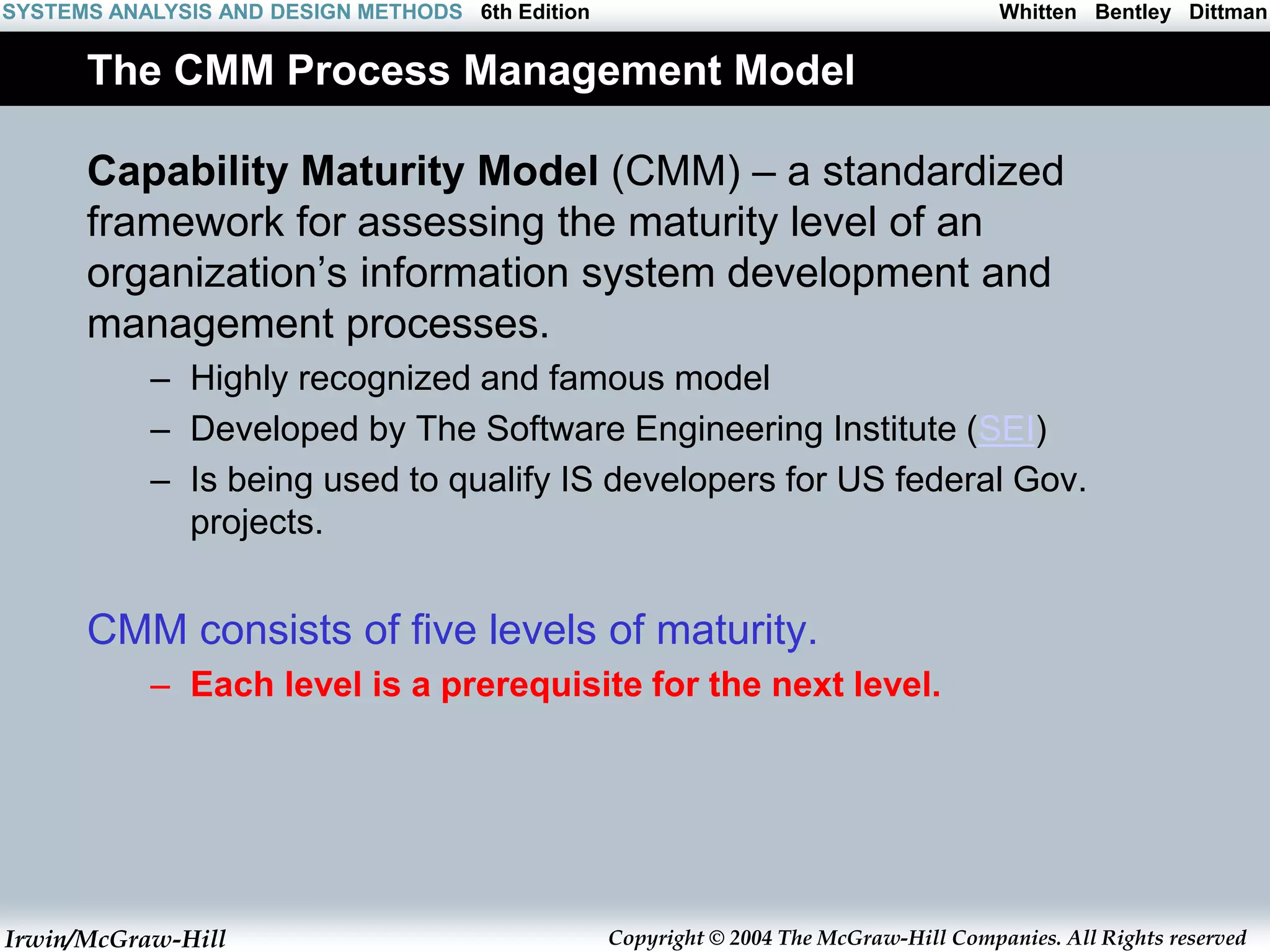 Irwin/McGraw-Hill Copyright © 2004 The McGraw-Hill Companies. All Rights reserved
Whitten Bentley Dittman
SYSTEMS ANALYSIS AND DESIGN METHODS 6th Edition
The CMM Process Management Model
Capability Maturity Model (CMM) – a standardized
framework for assessing the maturity level of an
organization’s information system development and
management processes.
– Highly recognized and famous model
– Developed by The Software Engineering Institute (SEI)
– Is being used to qualify IS developers for US federal Gov.
projects.
CMM consists of five levels of maturity.
– Each level is a prerequisite for the next level.
 