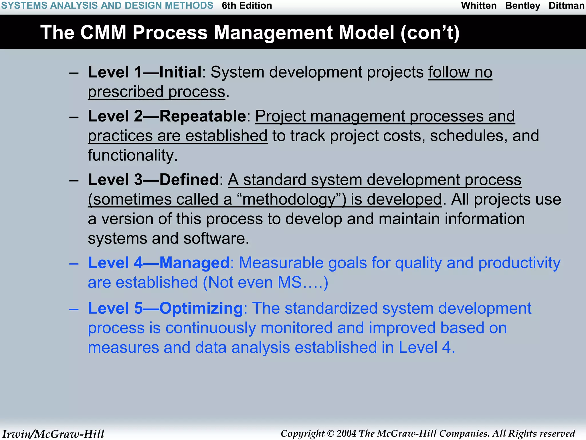 Irwin/McGraw-Hill Copyright © 2004 The McGraw-Hill Companies. All Rights reserved
Whitten Bentley Dittman
SYSTEMS ANALYSIS AND DESIGN METHODS 6th Edition
The CMM Process Management Model (con’t)
– Level 1—Initial: System development projects follow no
prescribed process.
– Level 2—Repeatable: Project management processes and
practices are established to track project costs, schedules, and
functionality.
– Level 3—Defined: A standard system development process
(sometimes called a “methodology”) is developed. All projects use
a version of this process to develop and maintain information
systems and software.
– Level 4—Managed: Measurable goals for quality and productivity
are established (Not even MS….)
– Level 5—Optimizing: The standardized system development
process is continuously monitored and improved based on
measures and data analysis established in Level 4.
 