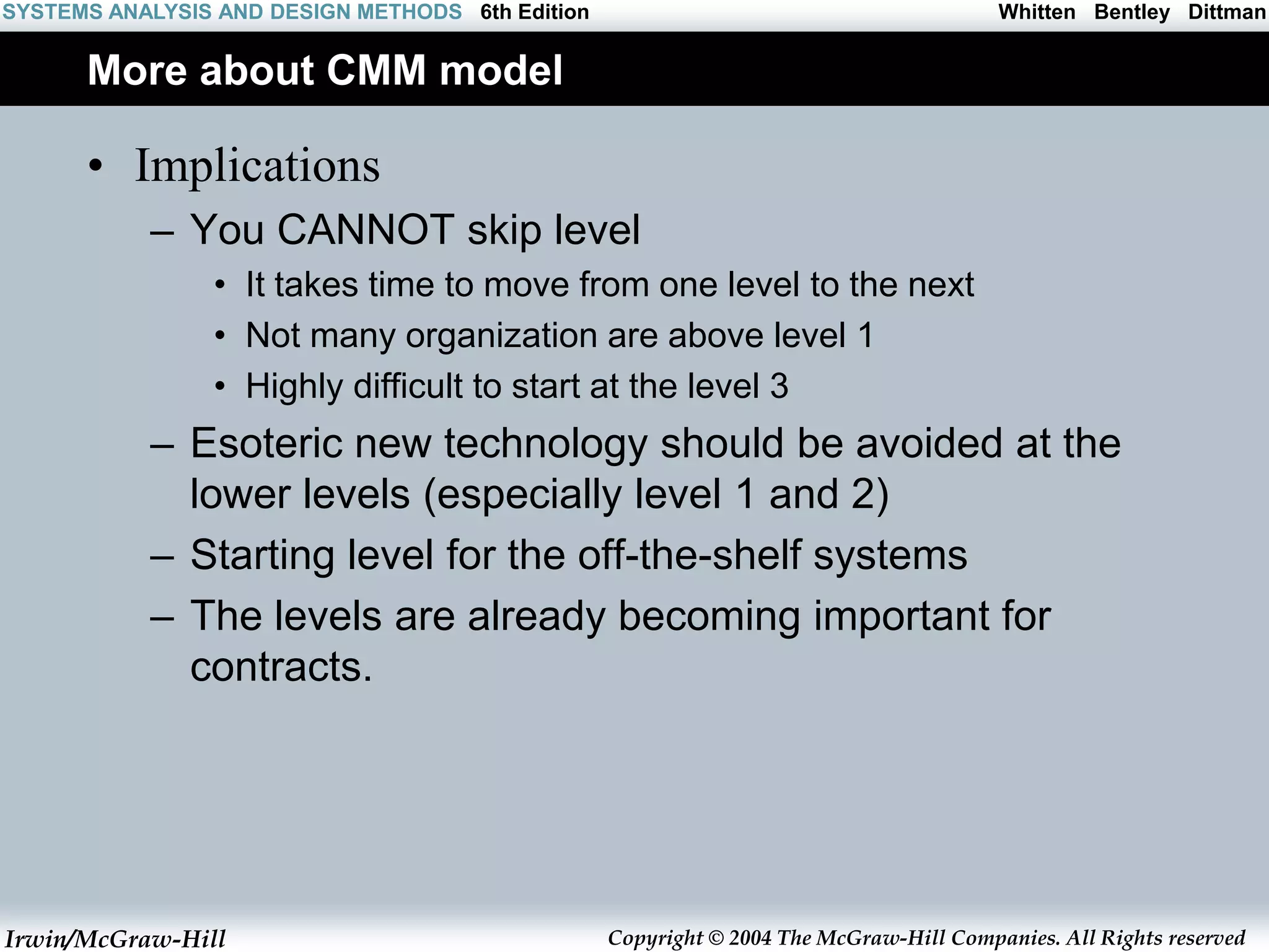 Irwin/McGraw-Hill Copyright © 2004 The McGraw-Hill Companies. All Rights reserved
Whitten Bentley Dittman
SYSTEMS ANALYSIS AND DESIGN METHODS 6th Edition
More about CMM model
• Implications
– You CANNOT skip level
• It takes time to move from one level to the next
• Not many organization are above level 1
• Highly difficult to start at the level 3
– Esoteric new technology should be avoided at the
lower levels (especially level 1 and 2)
– Starting level for the off-the-shelf systems
– The levels are already becoming important for
contracts.
 