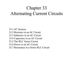 Chapter 33
Alternating Current Circuits
33.1 AC Sources
33.2 Resistors in an AC Circuit
33.3 Inductors in an AC Circuit
33.4 Capacitors in an AC Circuit
33.5 The RLC Series Circuit
33.6 Power in an AC Circuit
33.7 Resonance in a Series RLC Circuit
 