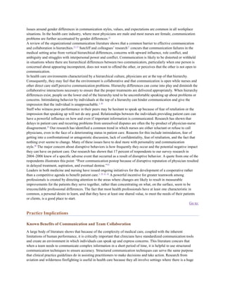 Issues around gender differences in communication styles, values, and expectations are common in all workplace
situations. In the health care industry, where most physicians are male and most nurses are female, communication
problems are further accentuated by gender differences.32
A review of the organizational communication literature shows that a common barrier to effective communication
and collaboration is hierarchies.33–37 Sutcliff and colleagues’ research17 concurs that communication failures in the
medical setting arise from vertical hierarchical differences, concerns with upward influence, role conflict, and
ambiguity and struggles with interpersonal power and conflict. Communication is likely to be distorted or withheld
in situations where there are hierarchical differences between two communicators, particularly when one person is
concerned about appearing incompetent, does not want to offend the other, or perceives that the other is not open to
communication.
In health care environments characterized by a hierarchical culture, physicians are at the top of that hierarchy.
Consequently, they may feel that the environment is collaborative and that communication is open while nurses and
other direct care staff perceive communication problems. Hierarchy differences can come into play and diminish the
collaborative interactions necessary to ensure that the proper treatments are delivered appropriately. When hierarchy
differences exist, people on the lower end of the hierarchy tend to be uncomfortable speaking up about problems or
concerns. Intimidating behavior by individuals at the top of a hierarchy can hinder communication and give the
impression that the individual is unapproachable.1, 38
Staff who witness poor performance in their peers may be hesitant to speak up because of fear of retaliation or the
impression that speaking up will not do any good. Relationships between the individuals providing patient care can
have a powerful influence on how and even if important information is communicated. Research has shown that
delays in patient care and recurring problems from unresolved disputes are often the by-product of physician-nurse
disagreement.39 Our research has identified a common trend in which nurses are either reluctant or refuse to call
physicians, even in the face of a deteriorating status in patient care. Reasons for this include intimidation, fear of
getting into a confrontational or antagonistic discussion, lack of confidentiality, fear of retaliation, and the fact that
nothing ever seems to change. Many of these issues have to deal more with personality and communication
style.40 The major concern about disruptive behaviors is how frequently they occur and the potential negative impact
they can have on patient care. Our research has shown that 17 percent of respondents to our survey research in
2004–2006 knew of a specific adverse event that occurred as a result of disruptive behavior. A quote from one of the
respondents illustrates this point: ―Poor communication postop because of disruptive reputation of physician resulted
in delayed treatment, aspiration, and eventual demise.‖19
Leaders in both medicine and nursing have issued ongoing initiatives for the development of a cooperative rather
than a competitive agenda to benefit patient care.5, 39, 41, 42 A powerful incentive for greater teamwork among
professionals is created by directing attention to the areas where changes are likely to result in measurable
improvements for the patients they serve together, rather than concentrating on what, on the surface, seem to be
irreconcilable professional differences. The fact that most health professionals have at least one characteristic in
common, a personal desire to learn, and that they have at least one shared value, to meet the needs of their patients
or clients, is a good place to start.
                                                                                                                      Go to:

Practice Implications

Known Benefits of Communication and Team Collaboration
A large body of literature shows that because of the complexity of medical care, coupled with the inherent
limitations of human performance, it is critically important that clinicians have standardized communication tools
and create an environment in which individuals can speak up and express concerns. This literature concurs that
when a team needs to communicate complex information in a short period of time, it is helpful to use structured
communication techniques to ensure accuracy. Structured communication techniques can serve the same purpose
that clinical practice guidelines do in assisting practitioners to make decisions and take action. Research from
aviation and wilderness firefighting is useful in health care because they all involve settings where there is a huge
 