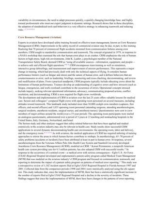 variability in circumstances, the need to adapt processes quickly, a quickly changing knowledge base, and highly
trained professionals who must use expert judgment in dynamic settings. Research shows that in these disciplines,
the adoption of standardized tools and behaviors is a very effective strategy in enhancing teamwork and reducing
risks.1, 17, 43–54, 60, 61

Crew Resource Management (Aviation)

Experts in aviation have developed safety training focused on effective team management, known as Crew Resource
Management (CRM). Improvements in the safety record of commercial aviation may be due, in part, to this training.
Realizing that 70 percent of commercial flight accidents stemmed from communication failures among crew
members, CRM sought to standardize communication and teamwork. The concept originated in 1979, in response to
a NASA workshop that examined the role that human error plays in air crashes. CRM emphasizes the role of human
factors in high-stress, high-risk environments. John K. Lauber, a psychologist member of the National
Transportation Safety Board, deemed CRM as ―using all available sources—information, equipment, and people—
to achieve safe and efficient flight operations.‖44, 45 CRM encompasses team training as well as simulation,
interactive group debriefings, and measurement and improvement of aircrew performance. This represents a major
change in training, which had previously dealt with only the technical aspects of flying. It considers human
performance limiters (such as fatigue and stress) and the nature of human error, and it defines behaviors that are
countermeasures to error, such as leadership, briefings, monitoring and cross-checking, decisionmaking, and review
and modification of plans. From a practical standpoint, CRM programs typically include educating crews about the
limitations of human performance. Trainees develop an understanding of cognitive errors and how stressors (such as
fatigue, emergencies, and work overload) contribute to the occurrence of errors. Operational concepts stressed
include inquiry, seeking relevant operational information, advocacy, communicating proposed actions, conflict
resolution, and decisionmaking. CRM is now required for flight crews worldwide.
The development and implementation of CRM in aviation over the last 25 years offers valuable lessons for medical
care. Sexton and colleagues51 compared flight crews with operating room personnel on several measures, including
attitudes toward teamwork. This landmark study included more than 30,000 cockpit crew members (captains, first
officers, and second officers) and 1,033 operating room personnel (attending surgeons, attending anesthesiologists,
surgical residents, anesthesia residents, surgical nurses, and anesthesia nurses). Questionnaires were sent to crew
members of major airlines around the world (over a 15-year period). The operating room participants were mailed
an analogous questionnaire, administered over a period of 3 years at 12 teaching and nonteaching hospitals in the
United States, Italy, Germany, Switzerland, and Israel.
The Sexton study and other analyses suggest that safety-related behaviors that have been applied and studied
extensively in the aviation industry may also be relevant in health care. Study results show successful CRM
applications in several dynamic decisionmaking health care environments: the operating room, labor and delivery,
and the emergency room.26, 31, 55, 56 As with aviation, the medical application of CRM has required tailoring of training
approaches to mirror the areas in which human factors contribute to mishaps. In anesthesiology, 65–70 percent of
safety problems (accidents or incidents) have been attributed at least in part to human error. In response, several
anesthesiologists from the Veterans Affairs Palo Alto Health Care System and Stanford University developed
Anesthesia Crisis Resource Management (ACRM), modeled on CRM.55 Kaiser Permanente, a nonprofit American
health care system providing care for 8.3 million patients, has also adopted CRM with successful results. 54 In
response to the occurrence of a sentinel event—a medical error with serious consequences—Eglin U.S. Air Force
(USAF) Regional Hospital developed and implemented a patient safety program called Medical Team Management
(MTM) that was modeled on the aviation industry’s CRM program and focused on communication, teamwork, and
reporting to determine the impact of a patient safety program on patterns of medical error reporting. 57 This study was
a retrospective review of 1,102 incident reports filed at Eglin USAF Regional Hospital in Florida between 1997 and
2001. Collected data from the comparison periods (1998 and 2001) were statistically analyzed using the chi-square
test. This study indicates that, since the implementation of MTM, there has been a statistically significant increase in
the number of reports filed at Eglin USAF Regional Hospital and a decline in the severity of incidents. These
findings suggest that since the implementation of MTM, there have been changes in the patterns of error reporting,
 