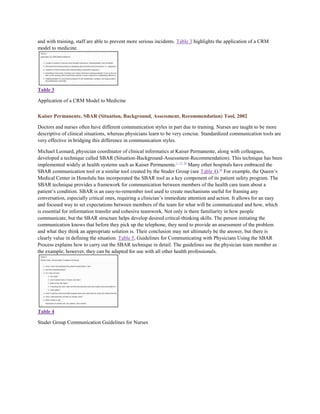 and with training, staff are able to prevent more serious incidents. Table 3 highlights the application of a CRM
model to medicine.




Table 3

Application of a CRM Model to Medicine

Kaiser Permanente, SBAR (Situation, Background, Assessment, Recommendation) Tool, 2002

Doctors and nurses often have different communication styles in part due to training. Nurses are taught to be more
descriptive of clinical situations, whereas physicians learn to be very concise. Standardized communication tools are
very effective in bridging this difference in communication styles.

Michael Leonard, physician coordinator of clinical informatics at Kaiser Permanente, along with colleagues,
developed a technique called SBAR (Situation-Background-Assessment-Recommendation). This technique has been
implemented widely at health systems such as Kaiser Permanente. 1, 17, 58 Many other hospitals have embraced the
SBAR communication tool or a similar tool created by the Studer Group (see Table 4).59 For example, the Queen’s
Medical Center in Honolulu has incorporated the SBAR tool as a key component of its patient safety program. The
SBAR technique provides a framework for communication between members of the health care team about a
patient’s condition. SBAR is an easy-to-remember tool used to create mechanisms useful for framing any
conversation, especially critical ones, requiring a clinician’s immediate attention and action. It allows for an easy
and focused way to set expectations between members of the team for what will be communicated and how, which
is essential for information transfer and cohesive teamwork. Not only is there familiarity in how people
communicate, but the SBAR structure helps develop desired critical-thinking skills. The person initiating the
communication knows that before they pick up the telephone, they need to provide an assessment of the problem
and what they think an appropriate solution is. Their conclusion may not ultimately be the answer, but there is
clearly value in defining the situation. Table 5, Guidelines for Communicating with Physicians Using the SBAR
Process explains how to carry out the SBAR technique in detail. The guidelines use the physician team member as
the example; however, they can be adapted for use with all other health professionals.




Table 4

Studer Group Communication Guidelines for Nurses
 