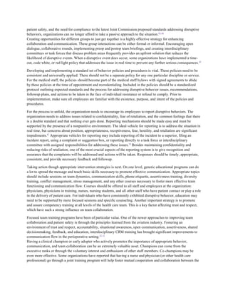 patient safety, and the need for compliance to the latest Joint Commission proposed standards addressing disruptive
behaviors, organizations can no longer afford to take a passive approach to the situation. 63–66
Creating opportunities for different groups to just get together is a highly effective strategy for enhancing
collaboration and communication. These group interactions can be either formal or informal. Encouraging open
dialogue, collaborative rounds, implementing preop and postop team briefings, and creating interdisciplinary
committees or task forces that discuss problem areas frequently provides an upfront solution that reduces the
likelihood of disruptive events. When a disruptive event does occur, some organizations have implemented a time-
out, code white, or red light policy that addresses the issue in real time to prevent any further serious consequences. 59

Developing and implementing a standard set of behavior policies and procedures is vital. These policies need to be
consistent and universally applied. There should not be a separate policy for any one particular discipline or service.
For the medical staff, the policies should become part of the medical staff bylaws with signed agreements to abide
by these policies at the time of appointment and recredentialing. Included in the policies should be a standardized
protocol outlining expected standards and the process for addressing disruptive behavior issues, recommendations,
followup plans, and actions to be taken in the face of individual resistance or refusal to comply. Prior to
implementation, make sure all employees are familiar with the existence, purpose, and intent of the policies and
procedures.

For the process to unfold, the organization needs to encourage its employees to report disruptive behaviors. The
organization needs to address issues related to confidentiality, fear of retaliation, and the common feelings that there
is a double standard and that nothing ever gets done. Reporting mechanisms should be made easy and must be
supported by the presence of a nonpunitive environment. The ideal vehicle for reporting is to address the situation in
real time, but concerns about position, appropriateness, receptiveness, fear, hostility, and retaliation are significant
impediments.67 Appropriate vehicles for reporting may include reporting of the incident to a superior, filing an
incident report, using a complaint or suggestion box, or reporting directly to a task force or interdisciplinary
committee with assigned responsibilities for addressing these issues. 59 Besides maintaining confidentiality and
reducing risks of retaliation, one of the most crucial aspects of the reporting system is to give recognition and
assurance that the complaints will be addressed and actions will be taken. Responses should be timely, appropriate,
consistent, and provide necessary feedback and followup.

Taking action though appropriate intervention strategies is next. On one level, generic educational programs can do
a lot to spread the message and teach basic skills necessary to promote effective communication. Appropriate topics
should include sessions on team dynamics, communication skills, phone etiquette, assertiveness training, diversity
training, conflict management, stress management, and any other courses necessary to foster more effective team
functioning and communication flow. Courses should be offered to all staff and employees at the organization:
physicians, physicians in training, nurses, nursing students, and all other staff who have patient contact or play a role
in the delivery of patient care. For individuals who have consistently exhibited disruptive behavior, education may
need to be supported by more focused sessions and specific counseling. Another important strategy is to promote
and assure competency training at all levels of the health care team. This is a key factor affecting trust and respect,
which have such a strong influence on team collaboration.

Focused team training programs have been of particular value. One of the newer approaches to improving team
collaboration and patient safety is through the principles learned from the aviation industry. Fostering an
environment of trust and respect, accountability, situational awareness, open communication, assertiveness, shared
decisionmaking, feedback, and education, interdisciplinary CRM training has brought significant improvements to
communication flow in the perioperative setting.52, 53
Having a clinical champion or early adopter who actively promotes the importance of appropriate behavior,
communication, and team collaboration can be an extremely valuable asset. Champions can come from the
executive ranks or through the voluntary interest and enthusiasm of other staff members. Co-champions may be
even more effective. Some organizations have reported that having a nurse and physician (or other health care
professional) go through a joint training program will help foster mutual cooperation and collaboration between the
 