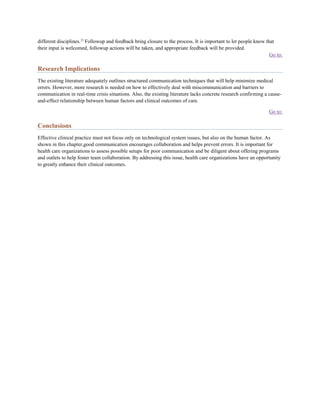 different disciplines.59 Followup and feedback bring closure to the process. It is important to let people know that
their input is welcomed, followup actions will be taken, and appropriate feedback will be provided.
                                                                                                                  Go to:

Research Implications
The existing literature adequately outlines structured communication techniques that will help minimize medical
errors. However, more research is needed on how to effectively deal with miscommunication and barriers to
communication in real-time crisis situations. Also, the existing literature lacks concrete research confirming a cause-
and-effect relationship between human factors and clinical outcomes of care.

                                                                                                                 Go to:

Conclusions
Effective clinical practice must not focus only on technological system issues, but also on the human factor. As
shown in this chapter,good communication encourages collaboration and helps prevent errors. It is important for
health care organizations to assess possible setups for poor communication and be diligent about offering programs
and outlets to help foster team collaboration. By addressing this issue, health care organizations have an opportunity
to greatly enhance their clinical outcomes.
 