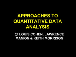 APPROACHES TO
QUANTITATIVE DATA
ANALYSIS
© LOUIS COHEN, LAWRENCE
MANION & KEITH MORRISON
 
