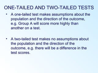ONE-TAILED AND TWO-TAILED TESTS
• A one-tailed test makes assumptions about the
population and the direction of the outcome,
e.g. Group A will score more highly than
another on a test.
• A two-tailed test makes no assumptions about
the population and the direction of the
outcome, e.g. there will be a difference in the
test scores.
 