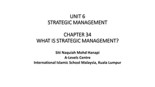 UNIT 6
STRATEGIC MANAGEMENT
CHAPTER 34
WHAT IS STRATEGIC MANAGEMENT?
Siti Naquiah Mohd Hanapi
A-Levels Centre
International Islamic School Malaysia, Kuala Lumpur
 