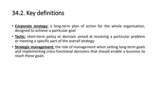 34.2. Key definitions
• Corporate strategy: a long-term plan of action for the whole organisation,
designed to achieve a particular goal
• Tactic: short-term policy or decision aimed at resolving a particular problem
or meeting a specific part of the overall strategy
• Strategic management: the role of management when setting long-term goals
and implementing cross-functional decisions that should enable a business to
reach these goals
 