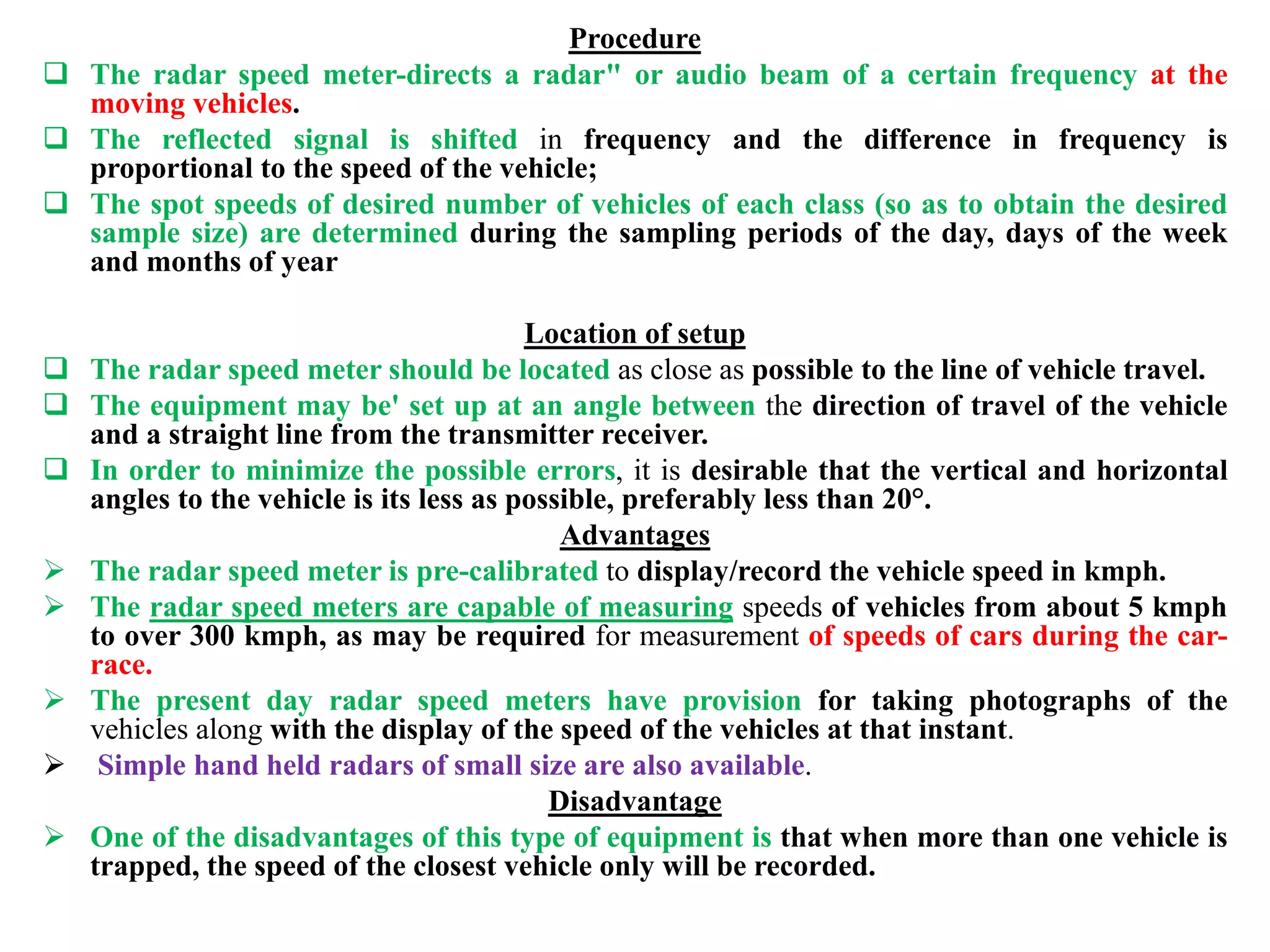 Procedure
 The radar speed meter-directs a radar" or audio beam of a certain frequency at the
moving vehicles.
 The reflected signal is shifted in frequency and the difference in frequency is
proportional to the speed of the vehicle;
 The spot speeds of desired number of vehicles of each class (so as to obtain the desired
sample size) are determined during the sampling periods of the day, days of the week
and months of year
Location of setup
 The radar speed meter should be located as close as possible to the line of vehicle travel.
 The equipment may be' set up at an angle between the direction of travel of the vehicle
and a straight line from the transmitter receiver.
 In order to minimize the possible errors, it is desirable that the vertical and horizontal
angles to the vehicle is its less as possible, preferably less than 20°.
Advantages
 The radar speed meter is pre-calibrated to display/record the vehicle speed in kmph.
 The radar speed meters are capable of measuring speeds of vehicles from about 5 kmph
to over 300 kmph, as may be required for measurement of speeds of cars during the car-
race.
 The present day radar speed meters have provision for taking photographs of the
vehicles along with the display of the speed of the vehicles at that instant.
 Simple hand held radars of small size are also available.
Disadvantage
 One of the disadvantages of this type of equipment is that when more than one vehicle is
trapped, the speed of the closest vehicle only will be recorded.
 
