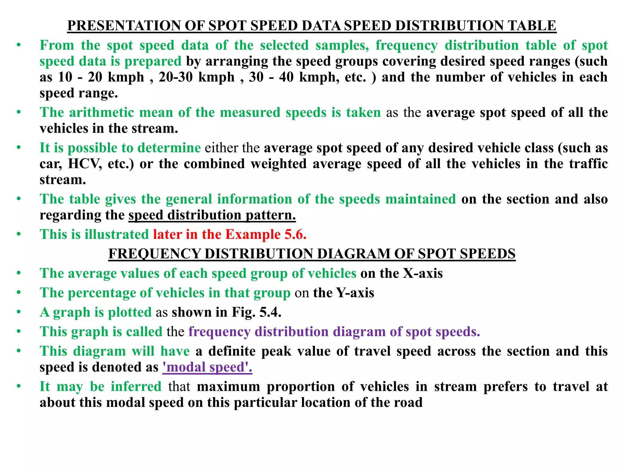 PRESENTATION OF SPOT SPEED DATA SPEED DISTRIBUTION TABLE
• From the spot speed data of the selected samples, frequency distribution table of spot
speed data is prepared by arranging the speed groups covering desired speed ranges (such
as 10 - 20 kmph , 20-30 kmph , 30 - 40 kmph, etc. ) and the number of vehicles in each
speed range.
• The arithmetic mean of the measured speeds is taken as the average spot speed of all the
vehicles in the stream.
• It is possible to determine either the average spot speed of any desired vehicle class (such as
car, HCV, etc.) or the combined weighted average speed of all the vehicles in the traffic
stream.
• The table gives the general information of the speeds maintained on the section and also
regarding the speed distribution pattern.
• This is illustrated later in the Example 5.6.
FREQUENCY DISTRIBUTION DIAGRAM OF SPOT SPEEDS
• The average values of each speed group of vehicles on the X-axis
• The percentage of vehicles in that group on the Y-axis
• A graph is plotted as shown in Fig. 5.4.
• This graph is called the frequency distribution diagram of spot speeds.
• This diagram will have a definite peak value of travel speed across the section and this
speed is denoted as 'modal speed'.
• It may be inferred that maximum proportion of vehicles in stream prefers to travel at
about this modal speed on this particular location of the road
 