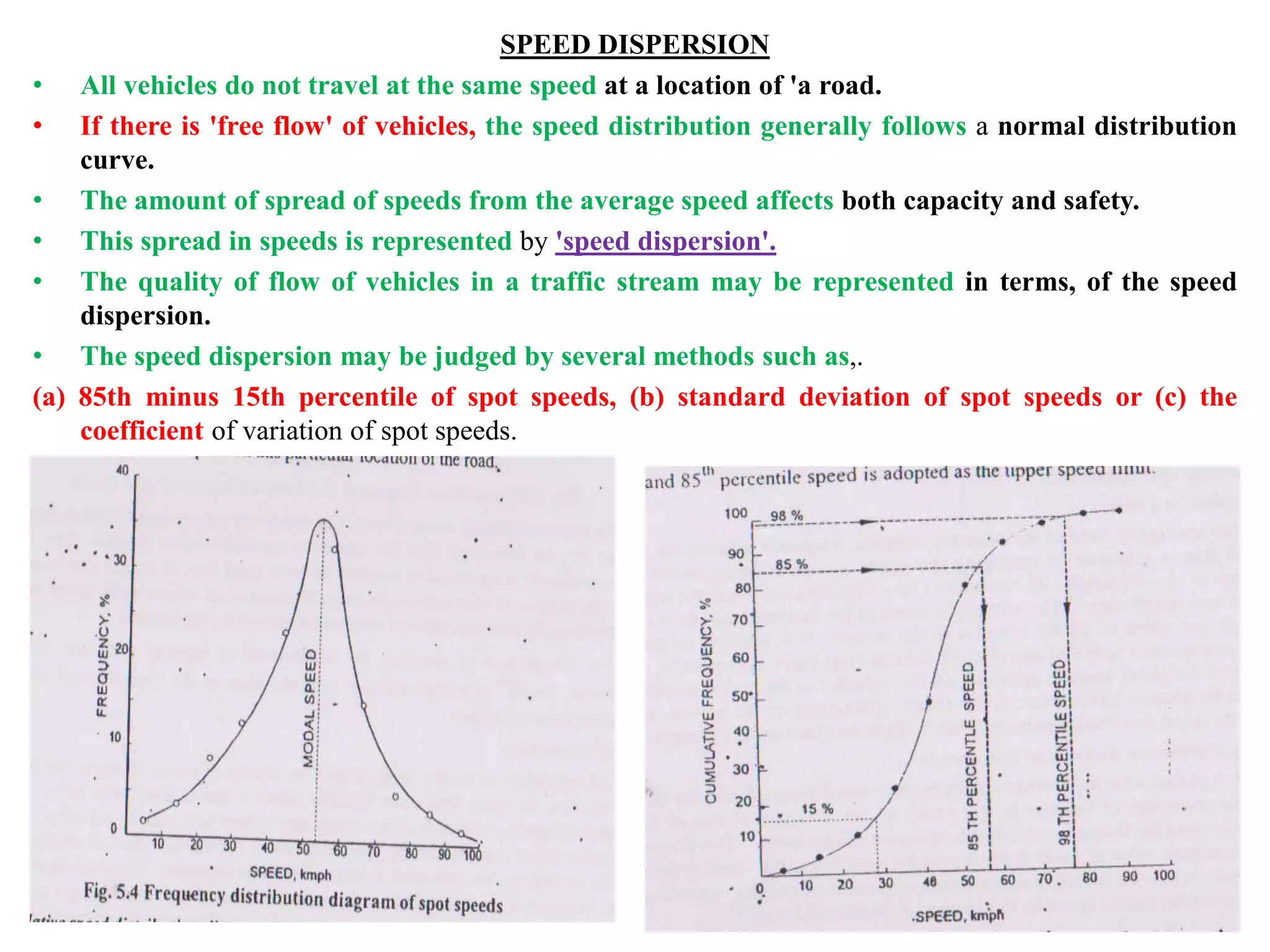 SPEED DISPERSION
• All vehicles do not travel at the same speed at a location of 'a road.
• If there is 'free flow' of vehicles, the speed distribution generally follows a normal distribution
curve.
• The amount of spread of speeds from the average speed affects both capacity and safety.
• This spread in speeds is represented by 'speed dispersion'.
• The quality of flow of vehicles in a traffic stream may be represented in terms, of the speed
dispersion.
• The speed dispersion may be judged by several methods such as,.
(a) 85th minus 15th percentile of spot speeds, (b) standard deviation of spot speeds or (c) the
coefficient of variation of spot speeds.
 