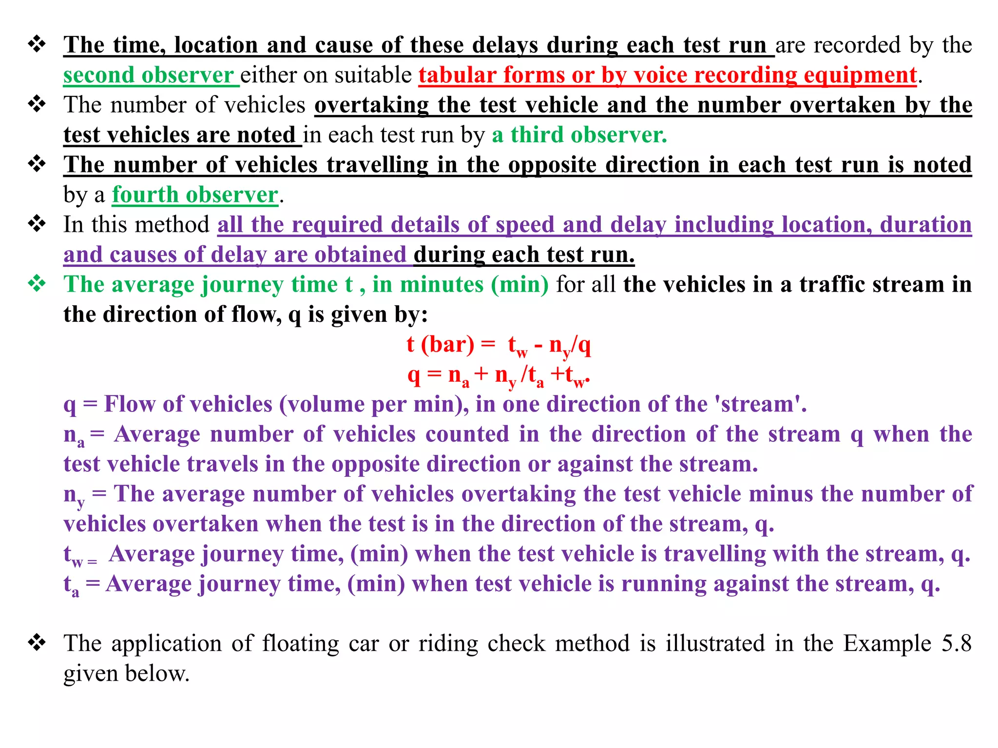  The time, location and cause of these delays during each test run are recorded by the
second observer either on suitable tabular forms or by voice recording equipment.
 The number of vehicles overtaking the test vehicle and the number overtaken by the
test vehicles are noted in each test run by a third observer.
 The number of vehicles travelling in the opposite direction in each test run is noted
by a fourth observer.
 In this method all the required details of speed and delay including location, duration
and causes of delay are obtained during each test run.
 The average journey time t , in minutes (min) for all the vehicles in a traffic stream in
the direction of flow, q is given by:
t (bar) = tw - ny/q
q = na + ny /ta +tw.
q = Flow of vehicles (volume per min), in one direction of the 'stream'.
na = Average number of vehicles counted in the direction of the stream q when the
test vehicle travels in the opposite direction or against the stream.
ny = The average number of vehicles overtaking the test vehicle minus the number of
vehicles overtaken when the test is in the direction of the stream, q.
tw = Average journey time, (min) when the test vehicle is travelling with the stream, q.
ta = Average journey time, (min) when test vehicle is running against the stream, q.
 The application of floating car or riding check method is illustrated in the Example 5.8
given below.
 