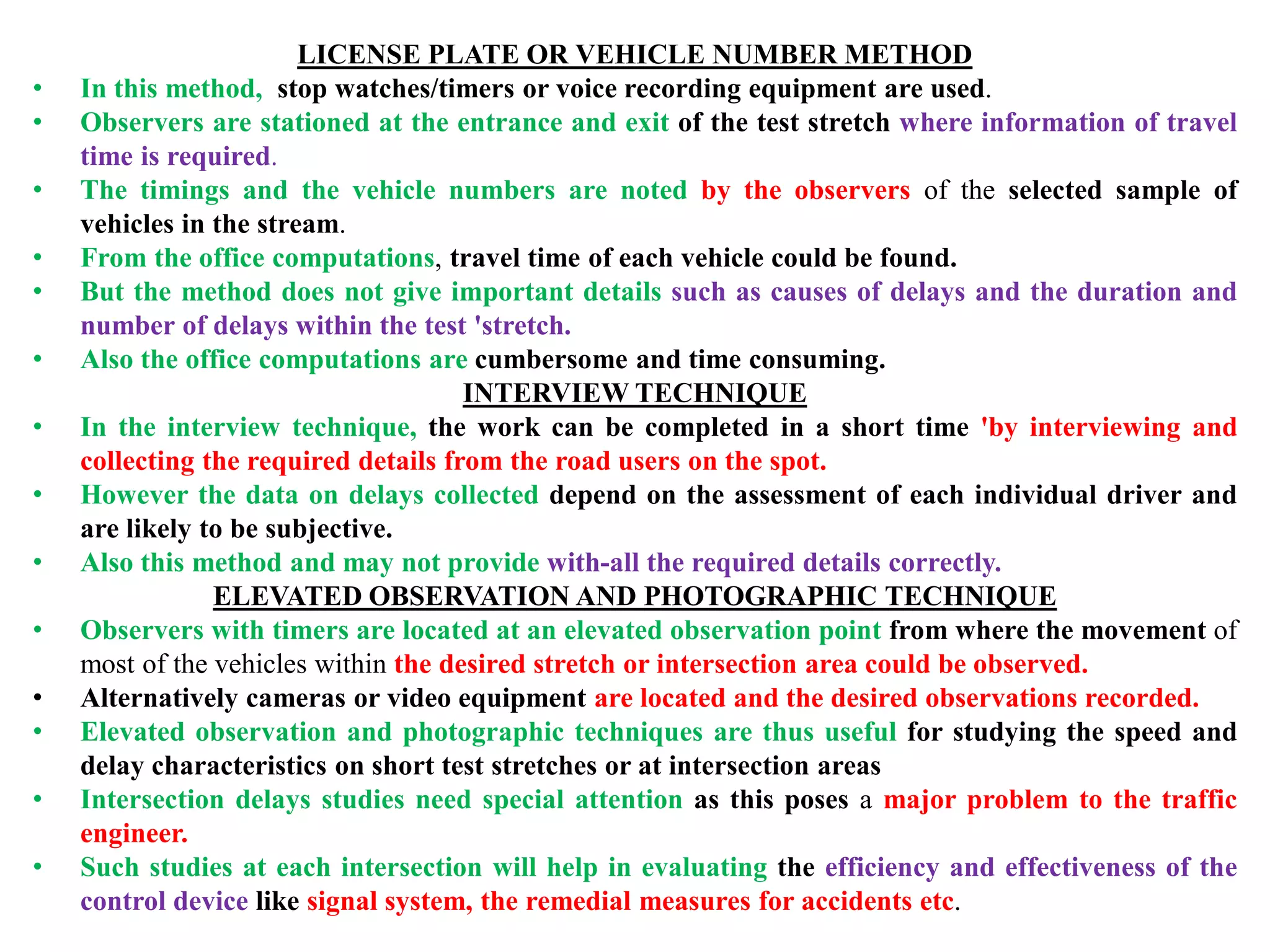 LICENSE PLATE OR VEHICLE NUMBER METHOD
• In this method, stop watches/timers or voice recording equipment are used.
• Observers are stationed at the entrance and exit of the test stretch where information of travel
time is required.
• The timings and the vehicle numbers are noted by the observers of the selected sample of
vehicles in the stream.
• From the office computations, travel time of each vehicle could be found.
• But the method does not give important details such as causes of delays and the duration and
number of delays within the test 'stretch.
• Also the office computations are cumbersome and time consuming.
INTERVIEW TECHNIQUE
• In the interview technique, the work can be completed in a short time 'by interviewing and
collecting the required details from the road users on the spot.
• However the data on delays collected depend on the assessment of each individual driver and
are likely to be subjective.
• Also this method and may not provide with-all the required details correctly.
ELEVATED OBSERVATION AND PHOTOGRAPHIC TECHNIQUE
• Observers with timers are located at an elevated observation point from where the movement of
most of the vehicles within the desired stretch or intersection area could be observed.
• Alternatively cameras or video equipment are located and the desired observations recorded.
• Elevated observation and photographic techniques are thus useful for studying the speed and
delay characteristics on short test stretches or at intersection areas
• Intersection delays studies need special attention as this poses a major problem to the traffic
engineer.
• Such studies at each intersection will help in evaluating the efficiency and effectiveness of the
control device like signal system, the remedial measures for accidents etc.
 