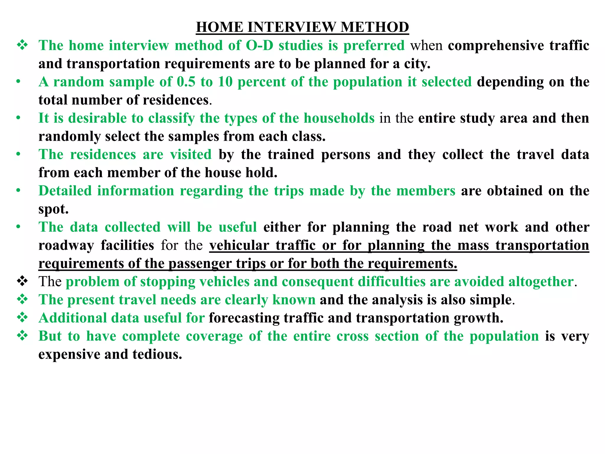 HOME INTERVIEW METHOD
 The home interview method of O-D studies is preferred when comprehensive traffic
and transportation requirements are to be planned for a city.
• A random sample of 0.5 to 10 percent of the population it selected depending on the
total number of residences.
• It is desirable to classify the types of the households in the entire study area and then
randomly select the samples from each class.
• The residences are visited by the trained persons and they collect the travel data
from each member of the house hold.
• Detailed information regarding the trips made by the members are obtained on the
spot.
• The data collected will be useful either for planning the road net work and other
roadway facilities for the vehicular traffic or for planning the mass transportation
requirements of the passenger trips or for both the requirements.
 The problem of stopping vehicles and consequent difficulties are avoided altogether.
 The present travel needs are clearly known and the analysis is also simple.
 Additional data useful for forecasting traffic and transportation growth.
 But to have complete coverage of the entire cross section of the population is very
expensive and tedious.
 