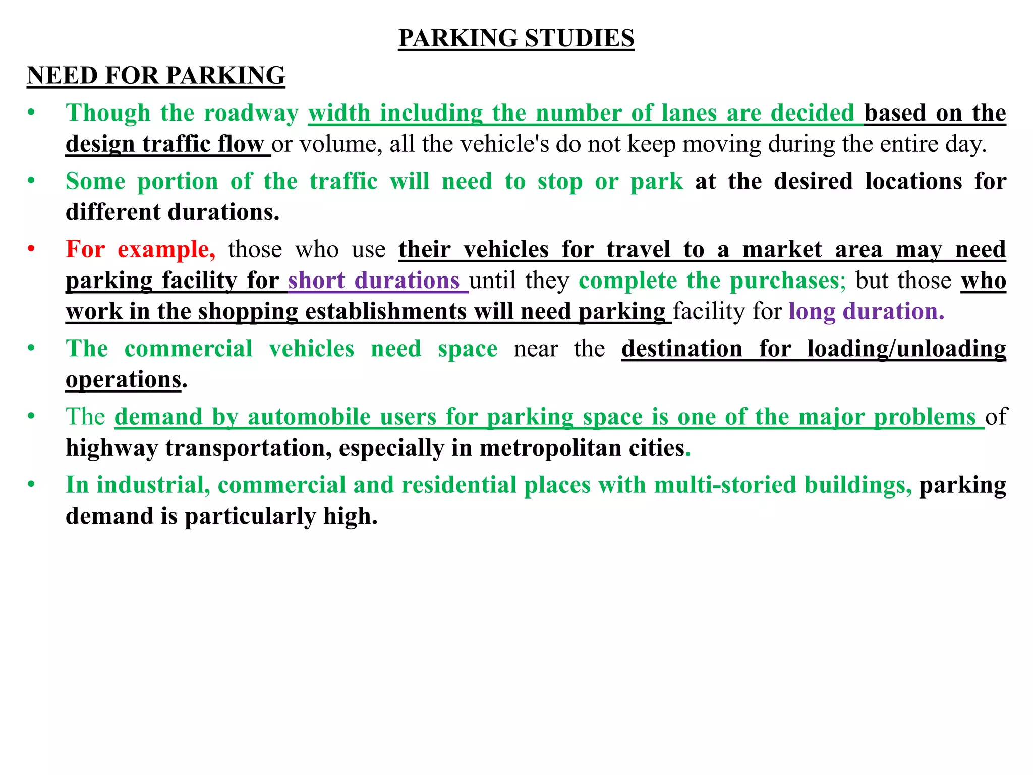 PARKING STUDIES
NEED FOR PARKING
• Though the roadway width including the number of lanes are decided based on the
design traffic flow or volume, all the vehicle's do not keep moving during the entire day.
• Some portion of the traffic will need to stop or park at the desired locations for
different durations.
• For example, those who use their vehicles for travel to a market area may need
parking facility for short durations until they complete the purchases; but those who
work in the shopping establishments will need parking facility for long duration.
• The commercial vehicles need space near the destination for loading/unloading
operations.
• The demand by automobile users for parking space is one of the major problems of
highway transportation, especially in metropolitan cities.
• In industrial, commercial and residential places with multi-storied buildings, parking
demand is particularly high.
 