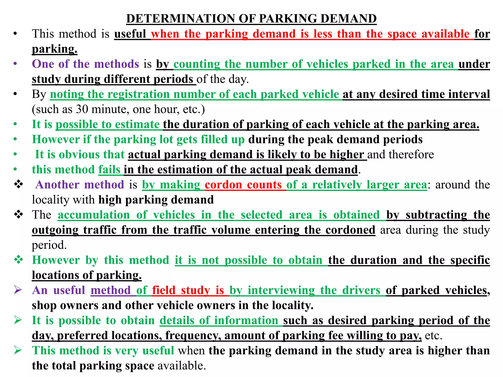 DETERMINATION OF PARKING DEMAND
• This method is useful when the parking demand is less than the space available for
parking.
• One of the methods is by counting the number of vehicles parked in the area under
study during different periods of the day.
• By noting the registration number of each parked vehicle at any desired time interval
(such as 30 minute, one hour, etc.)
• It is possible to estimate the duration of parking of each vehicle at the parking area.
• However if the parking lot gets filled up during the peak demand periods
• It is obvious that actual parking demand is likely to be higher and therefore
• this method fails in the estimation of the actual peak demand.
 Another method is by making cordon counts of a relatively larger area: around the
locality with high parking demand
 The accumulation of vehicles in the selected area is obtained by subtracting the
outgoing traffic from the traffic volume entering the cordoned area during the study
period.
 However by this method it is not possible to obtain the duration and the specific
locations of parking.
 An useful method of field study is by interviewing the drivers of parked vehicles,
shop owners and other vehicle owners in the locality.
 It is possible to obtain details of information such as desired parking period of the
day, preferred locations, frequency, amount of parking fee willing to pay, etc.
 This method is very useful when the parking demand in the study area is higher than
the total parking space available.
 