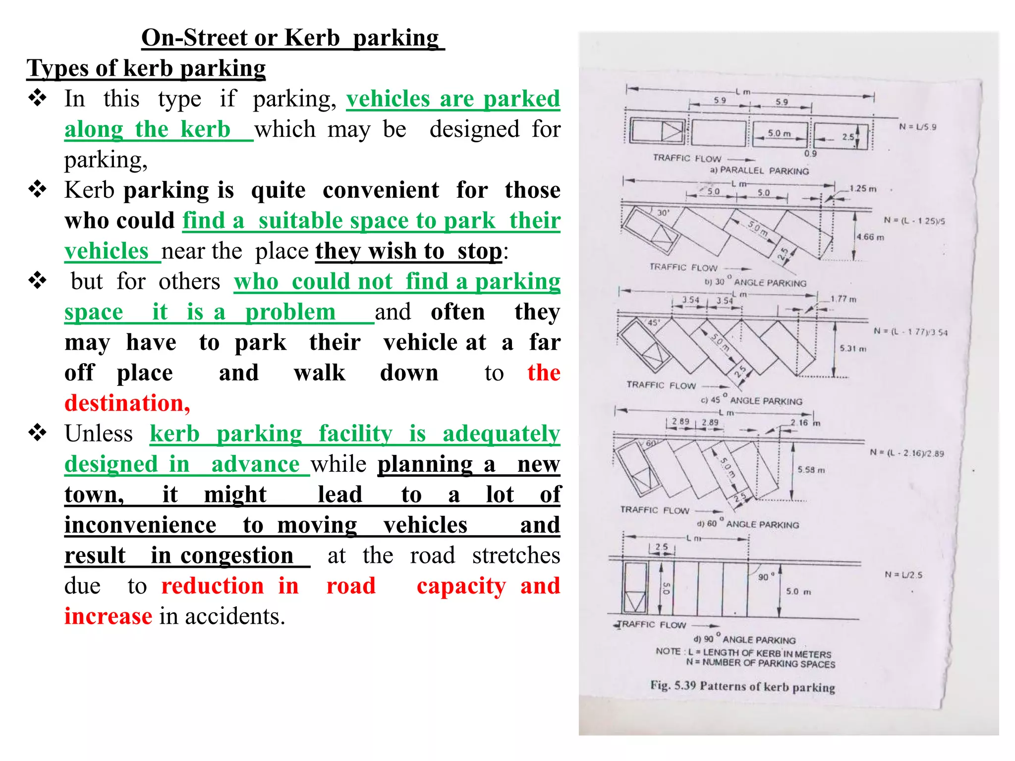 On-Street or Kerb parking
Types of kerb parking
 In this type if parking, vehicles are parked
along the kerb which may be designed for
parking,
 Kerb parking is quite convenient for those
who could find a suitable space to park their
vehicles near the place they wish to stop:
 but for others who could not find a parking
space it is a problem and often they
may have to park their vehicle at a far
off place and walk down to the
destination,
 Unless kerb parking facility is adequately
designed in advance while planning a new
town, it might lead to a lot of
inconvenience to moving vehicles and
result in congestion at the road stretches
due to reduction in road capacity and
increase in accidents.
 