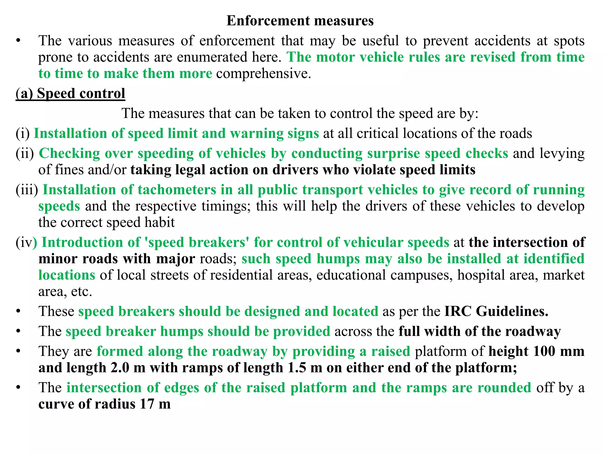 Enforcement measures
• The various measures of enforcement that may be useful to prevent accidents at spots
prone to accidents are enumerated here. The motor vehicle rules are revised from time
to time to make them more comprehensive.
(a) Speed control
The measures that can be taken to control the speed are by:
(i) Installation of speed limit and warning signs at all critical locations of the roads
(ii) Checking over speeding of vehicles by conducting surprise speed checks and levying
of fines and/or taking legal action on drivers who violate speed limits
(iii) Installation of tachometers in all public transport vehicles to give record of running
speeds and the respective timings; this will help the drivers of these vehicles to develop
the correct speed habit
(iv) Introduction of 'speed breakers' for control of vehicular speeds at the intersection of
minor roads with major roads; such speed humps may also be installed at identified
locations of local streets of residential areas, educational campuses, hospital area, market
area, etc.
• These speed breakers should be designed and located as per the IRC Guidelines.
• The speed breaker humps should be provided across the full width of the roadway
• They are formed along the roadway by providing a raised platform of height 100 mm
and length 2.0 m with ramps of length 1.5 m on either end of the platform;
• The intersection of edges of the raised platform and the ramps are rounded off by a
curve of radius 17 m
 