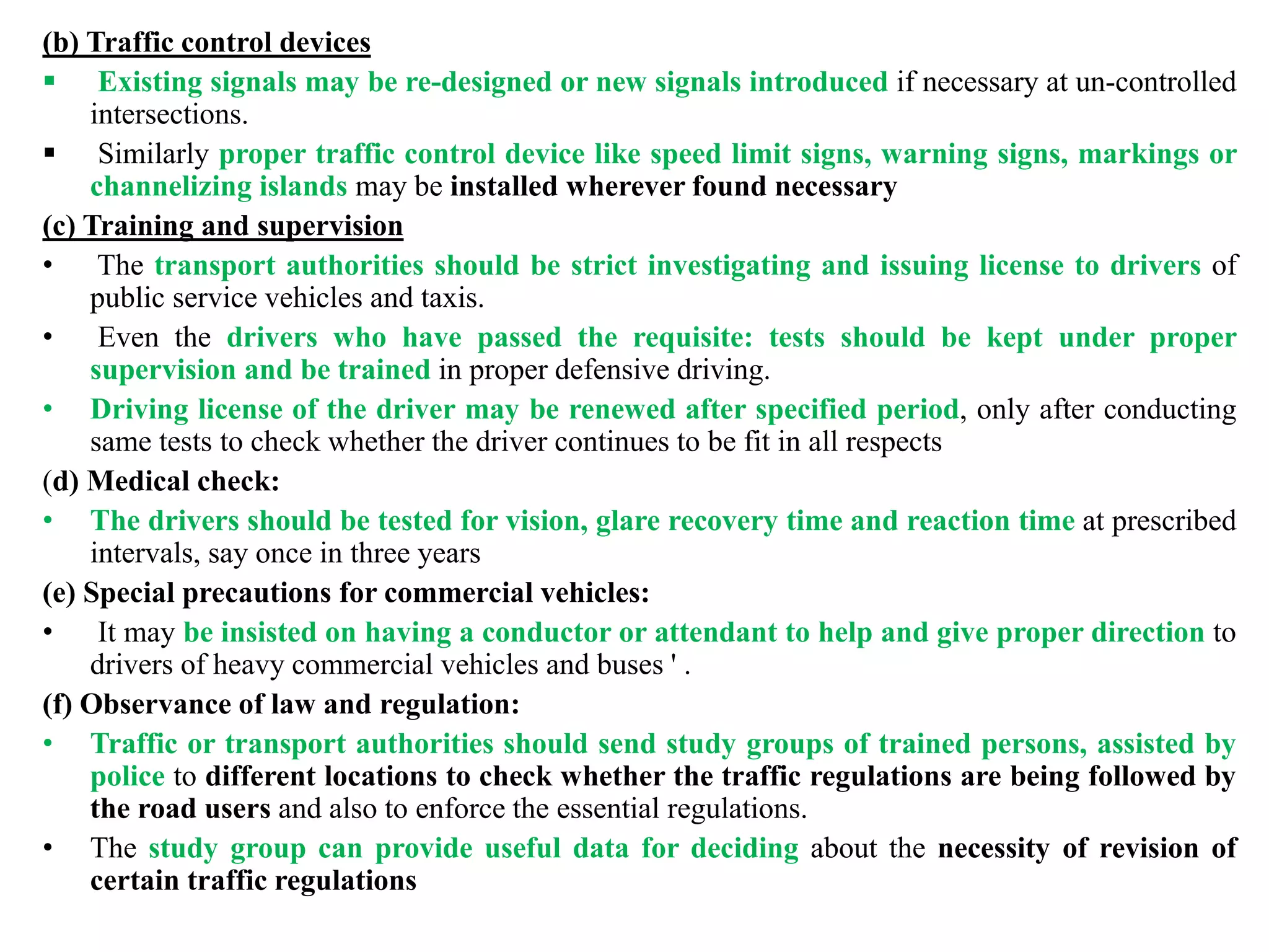 (b) Traffic control devices
 Existing signals may be re-designed or new signals introduced if necessary at un-controlled
intersections.
 Similarly proper traffic control device like speed limit signs, warning signs, markings or
channelizing islands may be installed wherever found necessary
(c) Training and supervision
• The transport authorities should be strict investigating and issuing license to drivers of
public service vehicles and taxis.
• Even the drivers who have passed the requisite: tests should be kept under proper
supervision and be trained in proper defensive driving.
• Driving license of the driver may be renewed after specified period, only after conducting
same tests to check whether the driver continues to be fit in all respects
(d) Medical check:
• The drivers should be tested for vision, glare recovery time and reaction time at prescribed
intervals, say once in three years
(e) Special precautions for commercial vehicles:
• It may be insisted on having a conductor or attendant to help and give proper direction to
drivers of heavy commercial vehicles and buses ' .
(f) Observance of law and regulation:
• Traffic or transport authorities should send study groups of trained persons, assisted by
police to different locations to check whether the traffic regulations are being followed by
the road users and also to enforce the essential regulations.
• The study group can provide useful data for deciding about the necessity of revision of
certain traffic regulations
 