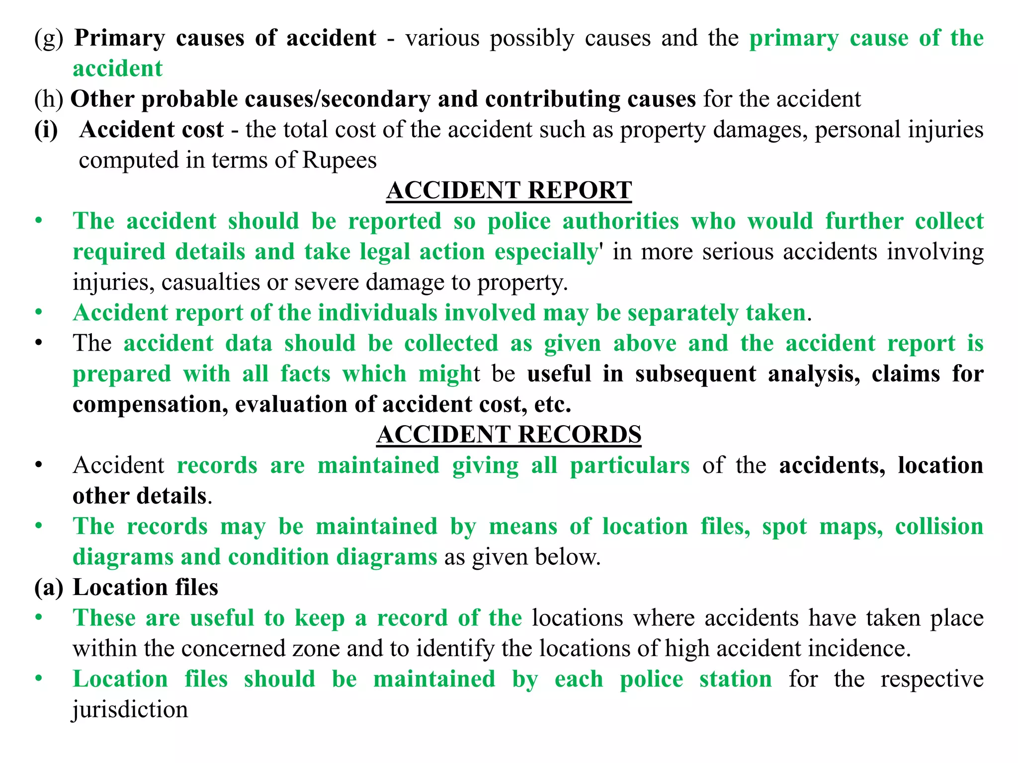 (g) Primary causes of accident - various possibly causes and the primary cause of the
accident
(h) Other probable causes/secondary and contributing causes for the accident
(i) Accident cost - the total cost of the accident such as property damages, personal injuries
computed in terms of Rupees
ACCIDENT REPORT
• The accident should be reported so police authorities who would further collect
required details and take legal action especially' in more serious accidents involving
injuries, casualties or severe damage to property.
• Accident report of the individuals involved may be separately taken.
• The accident data should be collected as given above and the accident report is
prepared with all facts which might be useful in subsequent analysis, claims for
compensation, evaluation of accident cost, etc.
ACCIDENT RECORDS
• Accident records are maintained giving all particulars of the accidents, location
other details.
• The records may be maintained by means of location files, spot maps, collision
diagrams and condition diagrams as given below.
(a) Location files
• These are useful to keep a record of the locations where accidents have taken place
within the concerned zone and to identify the locations of high accident incidence.
• Location files should be maintained by each police station for the respective
jurisdiction
 