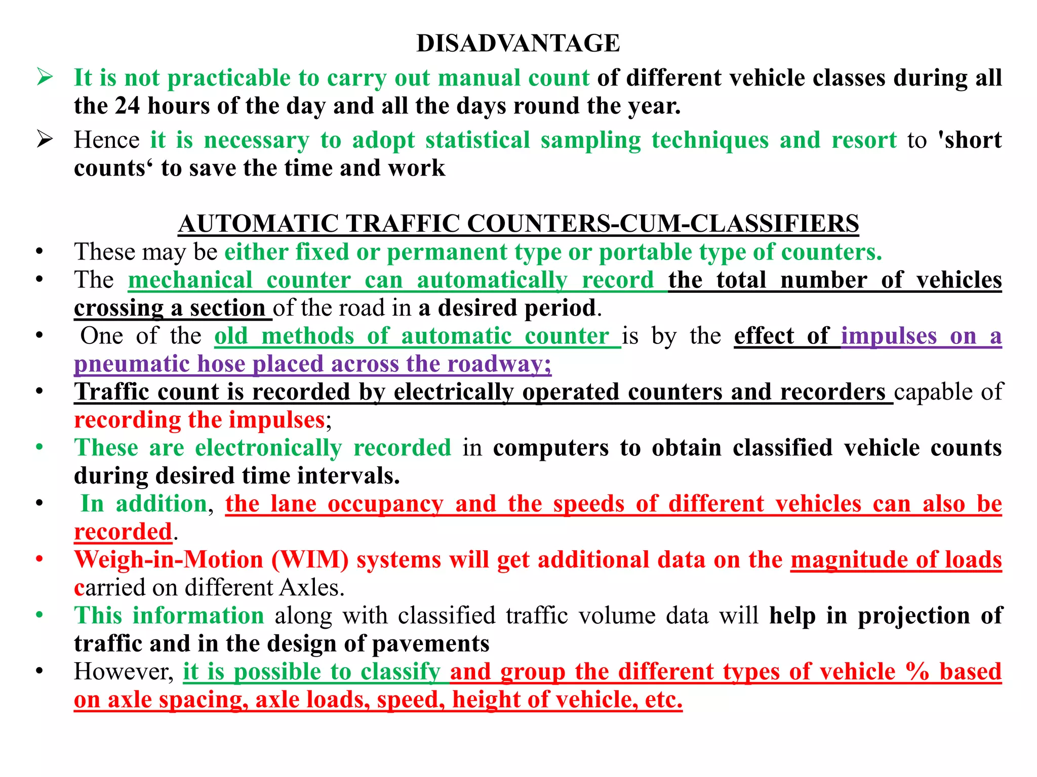 DISADVANTAGE
 It is not practicable to carry out manual count of different vehicle classes during all
the 24 hours of the day and all the days round the year.
 Hence it is necessary to adopt statistical sampling techniques and resort to 'short
counts‘ to save the time and work
AUTOMATIC TRAFFIC COUNTERS-CUM-CLASSIFIERS
• These may be either fixed or permanent type or portable type of counters.
• The mechanical counter can automatically record the total number of vehicles
crossing a section of the road in a desired period.
• One of the old methods of automatic counter is by the effect of impulses on a
pneumatic hose placed across the roadway;
• Traffic count is recorded by electrically operated counters and recorders capable of
recording the impulses;
• These are electronically recorded in computers to obtain classified vehicle counts
during desired time intervals.
• In addition, the lane occupancy and the speeds of different vehicles can also be
recorded.
• Weigh-in-Motion (WIM) systems will get additional data on the magnitude of loads
carried on different Axles.
• This information along with classified traffic volume data will help in projection of
traffic and in the design of pavements
• However, it is possible to classify and group the different types of vehicle % based
on axle spacing, axle loads, speed, height of vehicle, etc.
 