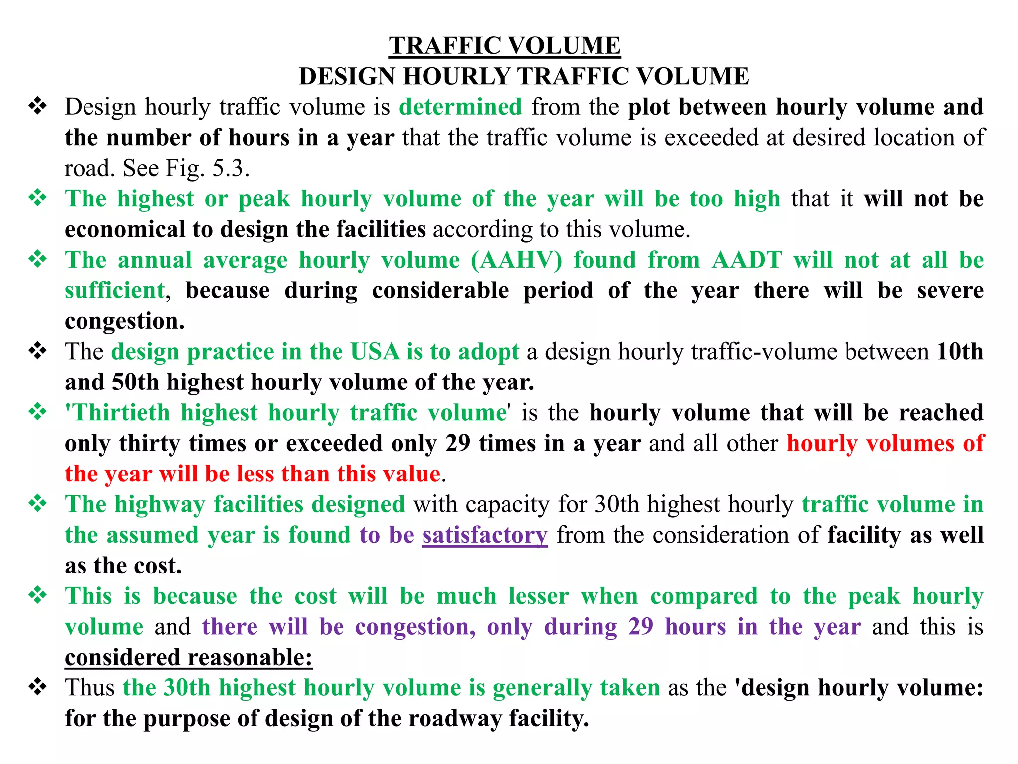 TRAFFIC VOLUME
DESIGN HOURLY TRAFFIC VOLUME
 Design hourly traffic volume is determined from the plot between hourly volume and
the number of hours in a year that the traffic volume is exceeded at desired location of
road. See Fig. 5.3.
 The highest or peak hourly volume of the year will be too high that it will not be
economical to design the facilities according to this volume.
 The annual average hourly volume (AAHV) found from AADT will not at all be
sufficient, because during considerable period of the year there will be severe
congestion.
 The design practice in the USA is to adopt a design hourly traffic-volume between 10th
and 50th highest hourly volume of the year.
 'Thirtieth highest hourly traffic volume' is the hourly volume that will be reached
only thirty times or exceeded only 29 times in a year and all other hourly volumes of
the year will be less than this value.
 The highway facilities designed with capacity for 30th highest hourly traffic volume in
the assumed year is found to be satisfactory from the consideration of facility as well
as the cost.
 This is because the cost will be much lesser when compared to the peak hourly
volume and there will be congestion, only during 29 hours in the year and this is
considered reasonable:
 Thus the 30th highest hourly volume is generally taken as the 'design hourly volume:
for the purpose of design of the roadway facility.
 