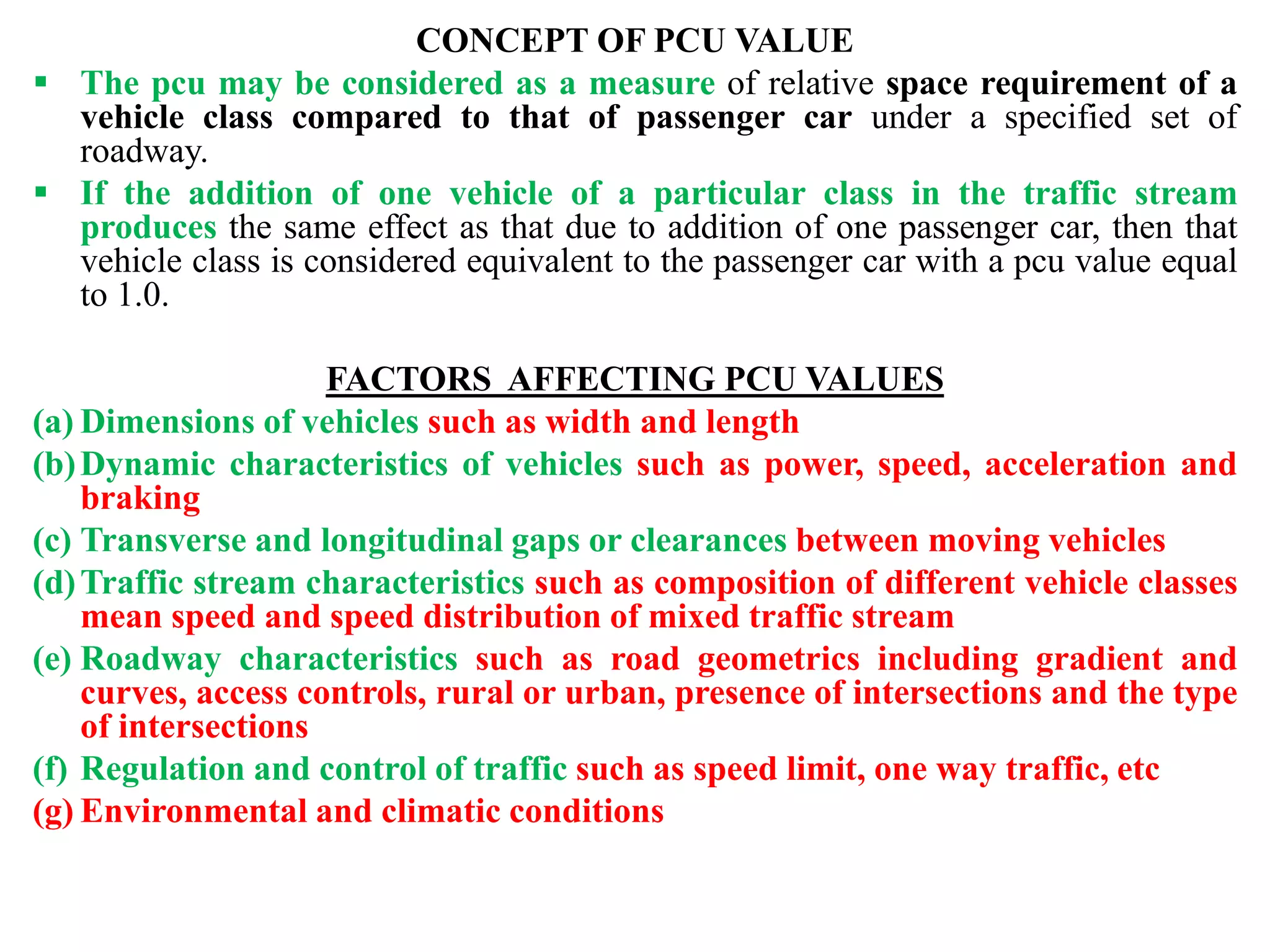 CONCEPT OF PCU VALUE
 The pcu may be considered as a measure of relative space requirement of a
vehicle class compared to that of passenger car under a specified set of
roadway.
 If the addition of one vehicle of a particular class in the traffic stream
produces the same effect as that due to addition of one passenger car, then that
vehicle class is considered equivalent to the passenger car with a pcu value equal
to 1.0.
FACTORS AFFECTING PCU VALUES
(a) Dimensions of vehicles such as width and length
(b)Dynamic characteristics of vehicles such as power, speed, acceleration and
braking
(c) Transverse and longitudinal gaps or clearances between moving vehicles
(d)Traffic stream characteristics such as composition of different vehicle classes
mean speed and speed distribution of mixed traffic stream
(e) Roadway characteristics such as road geometrics including gradient and
curves, access controls, rural or urban, presence of intersections and the type
of intersections
(f) Regulation and control of traffic such as speed limit, one way traffic, etc
(g) Environmental and climatic conditions
 