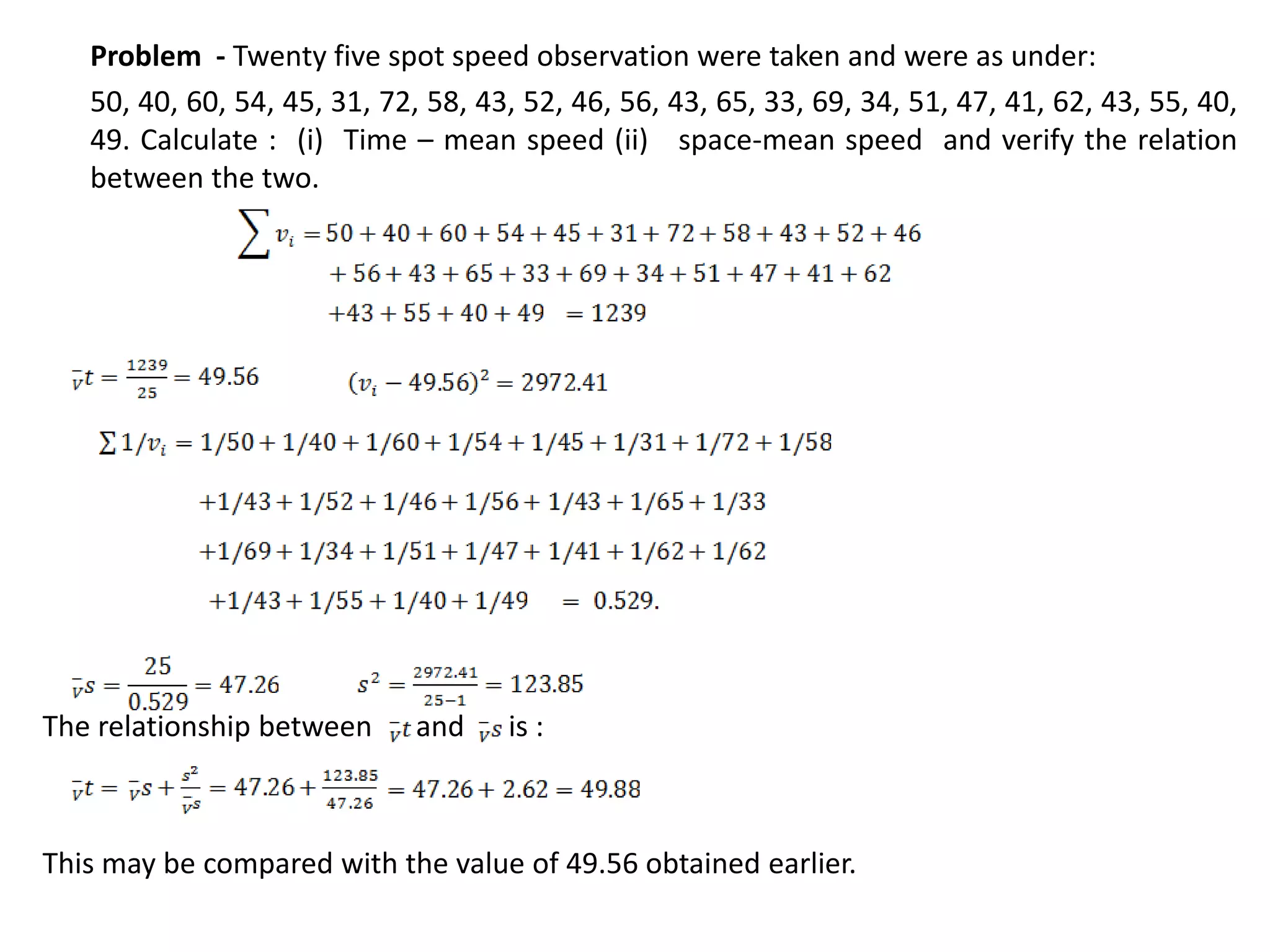 Problem - Twenty five spot speed observation were taken and were as under:
50, 40, 60, 54, 45, 31, 72, 58, 43, 52, 46, 56, 43, 65, 33, 69, 34, 51, 47, 41, 62, 43, 55, 40,
49. Calculate : (i) Time – mean speed (ii) space-mean speed and verify the relation
between the two.
The relationship between and is :
This may be compared with the value of 49.56 obtained earlier.
 