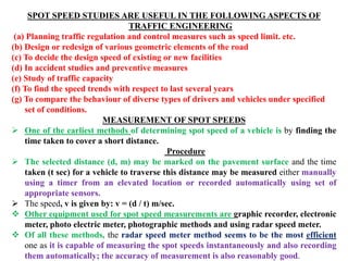 SPOT SPEED STUDIES ARE USEFUL IN THE FOLLOWING ASPECTS OF
TRAFFIC ENGINEERING
(a) Planning traffic regulation and control measures such as speed limit. etc.
(b) Design or redesign of various geometric elements of the road
(c) To decide the design speed of existing or new facilities
(d) In accident studies and preventive measures
(e) Study of traffic capacity
(f) To find the speed trends with respect to last several years
(g) To compare the behaviour of diverse types of drivers and vehicles under specified
set of conditions.
MEASUREMENT OF SPOT SPEEDS
 One of the earliest methods of determining spot speed of a vehicle is by finding the
time taken to cover a short distance.
Procedure
 The selected distance (d, m) may be marked on the pavement surface and the time
taken (t sec) for a vehicle to traverse this distance may be measured either manually
using a timer from an elevated location or recorded automatically using set of
appropriate sensors.
 The speed, v is given by: v = (d / t) m/sec.
 Other equipment used for spot speed measurements are graphic recorder, electronic
meter, photo electric meter, photographic methods and using radar speed meter.
 Of all these methods, the radar speed meter method seems to be the most efficient
one as it is capable of measuring the spot speeds instantaneously and also recording
them automatically; the accuracy of measurement is also reasonably good.
 