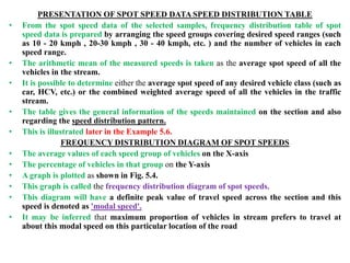 PRESENTATION OF SPOT SPEED DATA SPEED DISTRIBUTION TABLE
• From the spot speed data of the selected samples, frequency distribution table of spot
speed data is prepared by arranging the speed groups covering desired speed ranges (such
as 10 - 20 kmph , 20-30 kmph , 30 - 40 kmph, etc. ) and the number of vehicles in each
speed range.
• The arithmetic mean of the measured speeds is taken as the average spot speed of all the
vehicles in the stream.
• It is possible to determine either the average spot speed of any desired vehicle class (such as
car, HCV, etc.) or the combined weighted average speed of all the vehicles in the traffic
stream.
• The table gives the general information of the speeds maintained on the section and also
regarding the speed distribution pattern.
• This is illustrated later in the Example 5.6.
FREQUENCY DISTRIBUTION DIAGRAM OF SPOT SPEEDS
• The average values of each speed group of vehicles on the X-axis
• The percentage of vehicles in that group on the Y-axis
• A graph is plotted as shown in Fig. 5.4.
• This graph is called the frequency distribution diagram of spot speeds.
• This diagram will have a definite peak value of travel speed across the section and this
speed is denoted as 'modal speed'.
• It may be inferred that maximum proportion of vehicles in stream prefers to travel at
about this modal speed on this particular location of the road
 