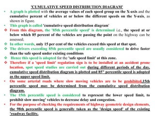 'CUMULATIVE SPEED DISTRIBUTION DIAGRAM'
• A graph is plotted with the average values of each speed group on the X-axis and the
cumulative percent of vehicles at or below the different speeds on the Y-axis, as
shown in figure.
• This graph is called 'cumulative speed distribution diagram'
 From this diagram, the '85th percentile speed' is determined i.e., the speed at or
below which 85 percent of the vehicles are passing the point on the highway can be
assessed;
 In other words, only 15 per cent of the vehicles exceed this speed at that spot.
 The drivers exceeding 85th percentile speed are usually considered to drive faster
than the safe speed under existing conditions
 Hence this speed is adopted for the 'safe speed limit' at this zone.
 Therefore if a 'speed limit' regulation sign is to be installed at an accident prone
location, spot speed studies are carried out during different periods of the day,
cumulative speed distribution diagram is plotted and 85" percentile speed is adopted
as the upper speed limit.
• On some arterial roads where slow moving vehicles are to be prohibited,15th
percentile speed may be determined from the cumulative speed distribution
diagram.
• The 15th percentile speed is considered to represent the lower speed limit, to
prohibit slow moving' vehicles to decrease delay and congestion.
• For the purpose of checking the requirements of highway geometric design elements,
the 98th percentile speed is generally taken as the 'design speed' of the existing
'roadway facility.
 