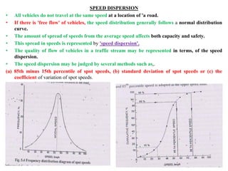 SPEED DISPERSION
• All vehicles do not travel at the same speed at a location of 'a road.
• If there is 'free flow' of vehicles, the speed distribution generally follows a normal distribution
curve.
• The amount of spread of speeds from the average speed affects both capacity and safety.
• This spread in speeds is represented by 'speed dispersion'.
• The quality of flow of vehicles in a traffic stream may be represented in terms, of the speed
dispersion.
• The speed dispersion may be judged by several methods such as,.
(a) 85th minus 15th percentile of spot speeds, (b) standard deviation of spot speeds or (c) the
coefficient of variation of spot speeds.
 