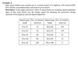 Example -2
Spot speed studies were carried out at a certain stretch of a highway with mixed traffic
flow and the consolidated data collected are given below.
Determine: (i) the upper and lower values or speed limits for installing speed regulation
signs at this road stretch ,(ii) the design speed for checking the geometric design
elements of the highway and (iii) Speed dispersion
Speed range,
kmph
No. of vehicles
observed
Speed range
kmph
No. of vehicles
observed
0 to 10 12 50 to 60 255
10 to 20 18 60 to 70 119
20 to 30 68 70 to 80 43
30 to 40 89 80 to 90 33
40 to 50 204 90 to 100 9
 