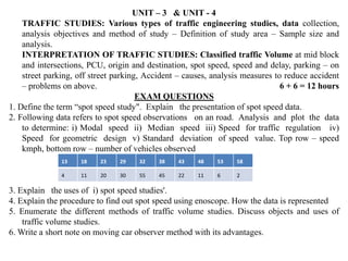 UNIT – 3 & UNIT - 4
TRAFFIC STUDIES: Various types of traffic engineering studies, data collection,
analysis objectives and method of study – Definition of study area – Sample size and
analysis.
INTERPRETATION OF TRAFFIC STUDIES: Classified traffic Volume at mid block
and intersections, PCU, origin and destination, spot speed, speed and delay, parking – on
street parking, off street parking, Accident – causes, analysis measures to reduce accident
– problems on above. 6 + 6 = 12 hours
EXAM QUESTIONS
1. Define the term “spot speed study". Explain the presentation of spot speed data.
2. Following data refers to spot speed observations on an road. Analysis and plot the data
to determine: i) Modal speed ii) Median speed iii) Speed for traffic regulation iv)
Speed for geometric design v) Standard deviation of speed value. Top row – speed
kmph, bottom row – number of vehicles observed
3. Explain the uses of i) spot speed studies'.
4. Explain the procedure to find out spot speed using enoscope. How the data is represented
5. Enumerate the different methods of traffic volume studies. Discuss objects and uses of
traffic volume studies.
6. Write a short note on moving car observer method with its advantages.
13 18 23 29 32 38 43 48 53 58
4 11 20 30 55 45 22 11 6 2
 