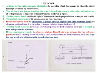 ENOSCOPE
 A simple device called enoscope eliminates the parallax effect that creeps in when the direct
readings are taken by one observer.
 This device is also known as mirror box is an L shaped box , open at both ends , with mirror set
at 45degree angle to the arms of the instrument, as shown in figure.
 The instrument bends the line of sight of observer so that is perpendicular to the path of vehicle.
 The method can be used with one enoscope or two enoscopes.
 If one enoscope is used the instrument is placed directly opposite the first reference point and
observer stations himself at the other reference point as shown in figure 3.2
 The stop watch is started as soon as the vehicle passes the first reference point and is stopped as
soon as it passes the observer
 If two enoscopes are used , the observer stations himself mid way between the two reference
points and starts the stop watch as soon as the vehicle crosses the first reference point and stops
the stop watch when it crosses the second reference point
 
