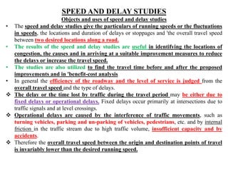 SPEED AND DELAY STUDIES
Objects and uses of speed and delay studies
• The speed and delay studies give the particulars of running speeds or the fluctuations
in speeds, the locations and duration of delays or stoppages and 'the overall travel speed
between two desired locations along a road.
• The results of the speed and delay studies are useful in identifying the locations of
congestion, the causes and in arriving at a suitable improvement measures to reduce
the delays or increase the travel speed.
• The studies are also utilized to find the travel time before and after the proposed
improvements and in 'benefit-cost analysis
• In general the efficiency of the roadway and the level of service is judged from the
overall travel speed and the type of delays.
 The delay or the time lost by traffic during the travel period may be either due to
fixed delays or operational delays. Fixed delays occur primarily at intersections due to
traffic signals and at level crossings.
 Operational delays are caused by the interference of traffic movements, such as
turning vehicles, parking and un-parking of vehicles, pedestrians, etc. and by internal
friction in the traffic stream due to high traffic volume, insufficient capacity and by
accidents.
 Therefore the overall travel speed between the origin and destination points of travel
is invariably lower than the desired running speed.
 