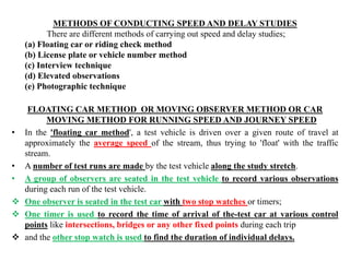 METHODS OF CONDUCTING SPEED AND DELAY STUDIES
There are different methods of carrying out speed and delay studies;
(a) Floating car or riding check method
(b) License plate or vehicle number method
(c) Interview technique
(d) Elevated observations
(e) Photographic technique
FLOATING CAR METHOD OR MOVING OBSERVER METHOD OR CAR
MOVING METHOD FOR RUNNING SPEED AND JOURNEY SPEED
• In the 'floating car method', a test vehicle is driven over a given route of travel at
approximately the average speed of the stream, thus trying to 'float' with the traffic
stream.
• A number of test runs are made by the test vehicle along the study stretch.
• A group of observers are seated in the test vehicle to record various observations
during each run of the test vehicle.
 One observer is seated in the test car with two stop watches or timers;
 One timer is used to record the time of arrival of the-test car at various control
points like intersections, bridges or any other fixed points during each trip
 and the other stop watch is used to find the duration of individual delays.
 
