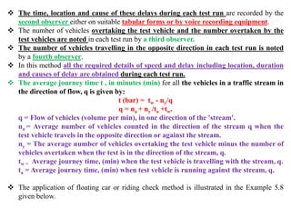  The time, location and cause of these delays during each test run are recorded by the
second observer either on suitable tabular forms or by voice recording equipment.
 The number of vehicles overtaking the test vehicle and the number overtaken by the
test vehicles are noted in each test run by a third observer.
 The number of vehicles travelling in the opposite direction in each test run is noted
by a fourth observer.
 In this method all the required details of speed and delay including location, duration
and causes of delay are obtained during each test run.
 The average journey time t , in minutes (min) for all the vehicles in a traffic stream in
the direction of flow, q is given by:
t (bar) = tw - ny/q
q = na + ny /ta +tw.
q = Flow of vehicles (volume per min), in one direction of the 'stream'.
na = Average number of vehicles counted in the direction of the stream q when the
test vehicle travels in the opposite direction or against the stream.
ny = The average number of vehicles overtaking the test vehicle minus the number of
vehicles overtaken when the test is in the direction of the stream, q.
tw = Average journey time, (min) when the test vehicle is travelling with the stream, q.
ta = Average journey time, (min) when test vehicle is running against the stream, q.
 The application of floating car or riding check method is illustrated in the Example 5.8
given below.
 
