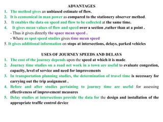 ADVANTAGES
1. The method gives an unbiased estimate of flow.
2. It is economical in man power as compared to the stationery observer method.
3. It enables the data on speed and flow to be collected at the same time.
4. It gives mean values of flow and speed over a section ,rather than at a point .
- Thus it gives directly the space mean speed .
- Where as spot speed studies gives time mean speed
5. It gives additional information on stops at intersections, delays, parked vehicles
USES OF JOURNEY SPEEDS AND DELAYS
1. The cost of the journey depends upon the speed at which it is made.
2. Journey time studies on a road net work in a town are useful to evaluate congestion,
capacity, level of service and need for improvements
3. In transportation planning studies, the determination of travel time is necessary for
carrying out the trip assignment .
4. Before and after studies pertaining to journey time are useful for assessing
effectiveness of improvement measures
5. Delay studies at intersections provide the data for the design and installation of the
appropriate traffic control device
 