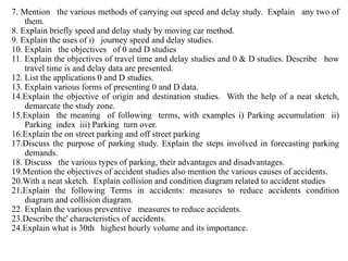 7. Mention the various methods of carrying out speed and delay study. Explain any two of
them.
8. Explain briefly speed and delay study by moving car method.
9. Explain the uses of i) journey speed and delay studies.
10. Explain the objectives of 0 and D studies
11. Explain the objectives of travel time and delay studies and 0 & D studies. Describe how
travel time is and delay data are presented.
12. List the applications 0 and D studies.
13. Explain various forms of presenting 0 and D data.
14.Explain the objective of origin and destination studies. With the help of a neat sketch,
demarcate the study zone.
15.Explain the meaning of following terms, with examples i) Parking accumulation ii)
Parking index iii) Parking turn over.
16.Explain the on street parking and off street parking
17.Discuss the purpose of parking study. Explain the steps involved in forecasting parking
demands.
18. Discuss the various types of parking, their advantages and disadvantages.
19.Mention the objectives of accident studies also mention the various causes of accidents.
20.With a neat sketch. Explain collision and condition diagram related to accident studies
21.Explain the following Terms in accidents: measures to reduce accidents condition
diagram and collision diagram.
22. Explain the various preventive measures to reduce accidents.
23.Describe the' characteristics of accidents.
24.Explain what is 30th highest hourly volume and its importance.
 