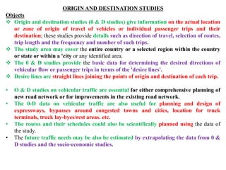 ORIGIN AND DESTINATION STUDIES
Objects
 Origin and destination studies (0 & D studies) give information on the actual location
or zone of origin of travel of vehicles or individual passenger trips and their
destination; these studies provide details such as direction of travel, selection of routes,
trip length and the frequency and number of such trips.
 The study area may cover the entire country or a selected region within the country
or state or within a 'city or any identified area.
 The 0 & D studies provide the basic data for determining the desired directions of
vehicular flow or passenger trips in terms of the 'desire lines'.
 Desire lines are straight lines joining the points of origin and destination of each trip.
• O & D studies on vehicular traffic are essential for either comprehensive planning of
new road network or for improvements in the existing road network.
• The 0-D data on vehicular traffic are also useful for planning and design of
expressways, bypasses around congested towns and cities, location for truck
terminals, truck lay-byes/rest areas. etc.
• The routes and their schedules could also be scientifically planned using the data of
the study.
• The future traffic needs may be also be estimated by extrapolating the data from 0 &
D studies and the socio-economic studies.
 