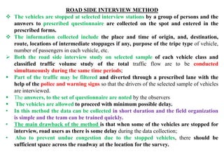 ROAD SIDE INTERVIEW METHOD
 The vehicles are stopped at selected interview stations by a group of persons and the
answers to prescribed questionnaire are collected on the spot and entered in the
prescribed forms.
 The information collected include the place and time of origin, and, destination,
route, locations of intermediate stoppages if any, purpose of the tripe type of vehicle,
number of passengers in each vehicle, etc.
 Both the road side interview study on selected sample of each vehicle class and
classified traffic volume study of the total traffic flow are to be conducted
simultaneously during the same time periods;
 Part of the traffic may be filtered and diverted through a prescribed lane with the
help of the police and warning signs so that the drivers of the selected sample of vehicles
are interviewed.
 The answers, to the set of questionnaire are noted by the observers
 The vehicles are allowed to proceed with minimum possible delay.
• In this method the data can be collected in short duration and the field organization
is simple and the team can be trained quickly.
• The main drawback of the method is that when some of the vehicles are stopped for
interview, road users as there is some delay during the data collection;
• Also to prevent undue congestion due to the stopped vehicles, there should be
sufficient space across the roadway at the location for the survey.
 