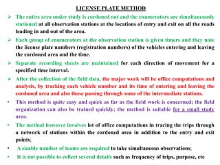 LICENSE PLATE METHOD
 The entire area under study is cordoned out and the enumerators are simultaneously
stationed at all observation stations at the locations of entry and exit on all the roads
leading in and out of the area.
 Each group of enumerators at the observation station is given timers and they note
the license plate numbers (registration numbers) of the vehicles entering and leaving
the cordoned area and the time.
 Separate recording sheets are maintained for each direction of movement for a
specified time interval.
 After the collection of the field data, the major work will be office computations and
analysis, by tracking each vehicle number and its time of entering and leaving the
cordoned area and also those passing through some of the intermediate stations.
• This method is quite easy and quick as far as the field work is concerned; the field
organization can also be trained quickly; the method is suitable for a small study
area.
• The method however involves lot of office computations in tracing the trips through
a network of stations within the cordoned area in addition to the entry and exit
points;
• A sizable number of teams are required to take simultaneous observations;
• It is not possible to collect several details such as frequency of trips, purpose, etc
 