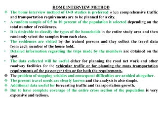 HOME INTERVIEW METHOD
 The home interview method of O-D studies is preferred when comprehensive traffic
and transportation requirements are to be planned for a city.
• A random sample of 0.5 to 10 percent of the population it selected depending on the
total number of residences.
• It is desirable to classify the types of the households in the entire study area and then
randomly select the samples from each class.
• The residences are visited by the trained persons and they collect the travel data
from each member of the house hold.
• Detailed information regarding the trips made by the members are obtained on the
spot.
• The data collected will be useful either for planning the road net work and other
roadway facilities for the vehicular traffic or for planning the mass transportation
requirements of the passenger trips or for both the requirements.
 The problem of stopping vehicles and consequent difficulties are avoided altogether.
 The present travel needs are clearly known and the analysis is also simple.
 Additional data useful for forecasting traffic and transportation growth.
 But to have complete coverage of the entire cross section of the population is very
expensive and tedious.
 