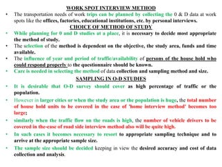 WORK SPOT INTERVIEW METHOD
• The transportation needs of work trips can be planned by collecting the 0 & D data at work
spots like the offices, factories, educational institutions, etc. by personal interviews.
CHOICE OF METHOD OF STUDY
• While planning for 0 and D studies at a place, it is necessary to decide most appropriate
the method of study.
• The selection of the method is dependent on the objective, the study area, funds and time
available.
• The influence of year and period of traffic/availability of persons of the house hold who
could respond properly to the questionnaire should be known.
• Care is needed in selecting the method of data collection and sampling method and size.
SAMPLING IN O-D STUDIES
• It is desirable that O-D survey should cover as high percentage of traffic or the
population.
• However in larger cities or when the study area or the population is huge, the total number
of house hold units to be covered in the case of 'home interview method' becomes too
large;
• similarly when the traffic flow on the roads is high, the number of vehicle drivers to be
covered in the-case of road side interview method also will be quite high.
• In such cases it becomes necessary to resort to appropriate sampling technique and to
arrive at the appropriate sample size.
• The sample size should be decided keeping in view the desired accuracy and cost of data
collection and analysis.
 