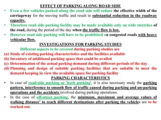 EFFECT OF PARKING ALONG ROAD SIDE
• Even a few vehicles parked along the road side will reduce the effective width of the
carriageway for the moving traffic and result in substantial reduction in the roadway
capacity.
• Therefore road side parking facility may be made available only on wide stretches of
the road, during the period of the day when the traffic flow is low.
• However road side parking will have to be prohibited on congested roads with heavy
vehicular flow.
INVESTIGATIONS FOR PARKING STUDIES
Different aspects to be covered during parking studies are
(a) Study of existing parking characteristics and the facilities available
(b) Inventory of additional parking space that could be availed
(c) Determination of the actual parking demand during different periods of the day
(d) Planning and design of suitable parking facilities that are suitable to meet the
demand keeping in view the available space for parking facility
PARKING CHARACTERISTICS
• In case of road-side parking or 'kerb parking', it is also necessary study the parking
pattern, interference to smooth flow of traffic caused during parking and un-parking
operations and the accidents involved during parking operations.
• In the case of off-street parking, the minimum, maximum and average values of
walking distance' to reach different destinations after parking the vehicles are to be
worked out.
 