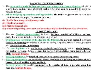 PARKING SPACE INVENTORY
• The area under study is fully surveyed and a map is prepared showing all places
where kerb parking and off-street parking facilities can be provided to meet the
parking demand.
• While designing appropriate parking facilities, the traffic engineer has to take into
consideration the important factors such as:
(i) Traffic flow along the adjoining roads
(ii) Roadway capacity
(iii) Parking demand and
(iv) Maximum parking space that can be made available for different class of vehicles.
PARKING DEMAND
• The term 'parking accumulation' indicates the total number of vehicles that are,
parked in a given area during a specified time period.
• Depending on the timing of the day and the location, the parking demand increases
from early morning and reaches a peak value during the period of heavy parking demand
and later in the night, it decreases.
• If a curve is plotted with X-axis showing the timing of the day and the Y-axis showing
the parking demand, the area under the parking accumulation curve is an indicator
of the parking demand.
• Parking duration is the length of time a vehicle spends in a parking space.
• Parking occupancy is the number of spaces occupied in a parking lot, expressed as a
percent of total parking spaces available.
• Parking turnover is usually calculated as the number of times a parking space has
been used during the day.
 