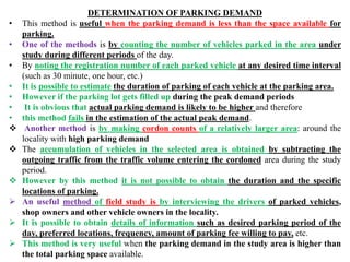 DETERMINATION OF PARKING DEMAND
• This method is useful when the parking demand is less than the space available for
parking.
• One of the methods is by counting the number of vehicles parked in the area under
study during different periods of the day.
• By noting the registration number of each parked vehicle at any desired time interval
(such as 30 minute, one hour, etc.)
• It is possible to estimate the duration of parking of each vehicle at the parking area.
• However if the parking lot gets filled up during the peak demand periods
• It is obvious that actual parking demand is likely to be higher and therefore
• this method fails in the estimation of the actual peak demand.
 Another method is by making cordon counts of a relatively larger area: around the
locality with high parking demand
 The accumulation of vehicles in the selected area is obtained by subtracting the
outgoing traffic from the traffic volume entering the cordoned area during the study
period.
 However by this method it is not possible to obtain the duration and the specific
locations of parking.
 An useful method of field study is by interviewing the drivers of parked vehicles,
shop owners and other vehicle owners in the locality.
 It is possible to obtain details of information such as desired parking period of the
day, preferred locations, frequency, amount of parking fee willing to pay, etc.
 This method is very useful when the parking demand in the study area is higher than
the total parking space available.
 