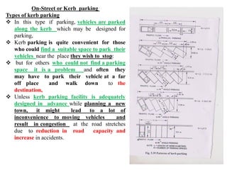 On-Street or Kerb parking
Types of kerb parking
 In this type if parking, vehicles are parked
along the kerb which may be designed for
parking,
 Kerb parking is quite convenient for those
who could find a suitable space to park their
vehicles near the place they wish to stop:
 but for others who could not find a parking
space it is a problem and often they
may have to park their vehicle at a far
off place and walk down to the
destination,
 Unless kerb parking facility is adequately
designed in advance while planning a new
town, it might lead to a lot of
inconvenience to moving vehicles and
result in congestion at the road stretches
due to reduction in road capacity and
increase in accidents.
 